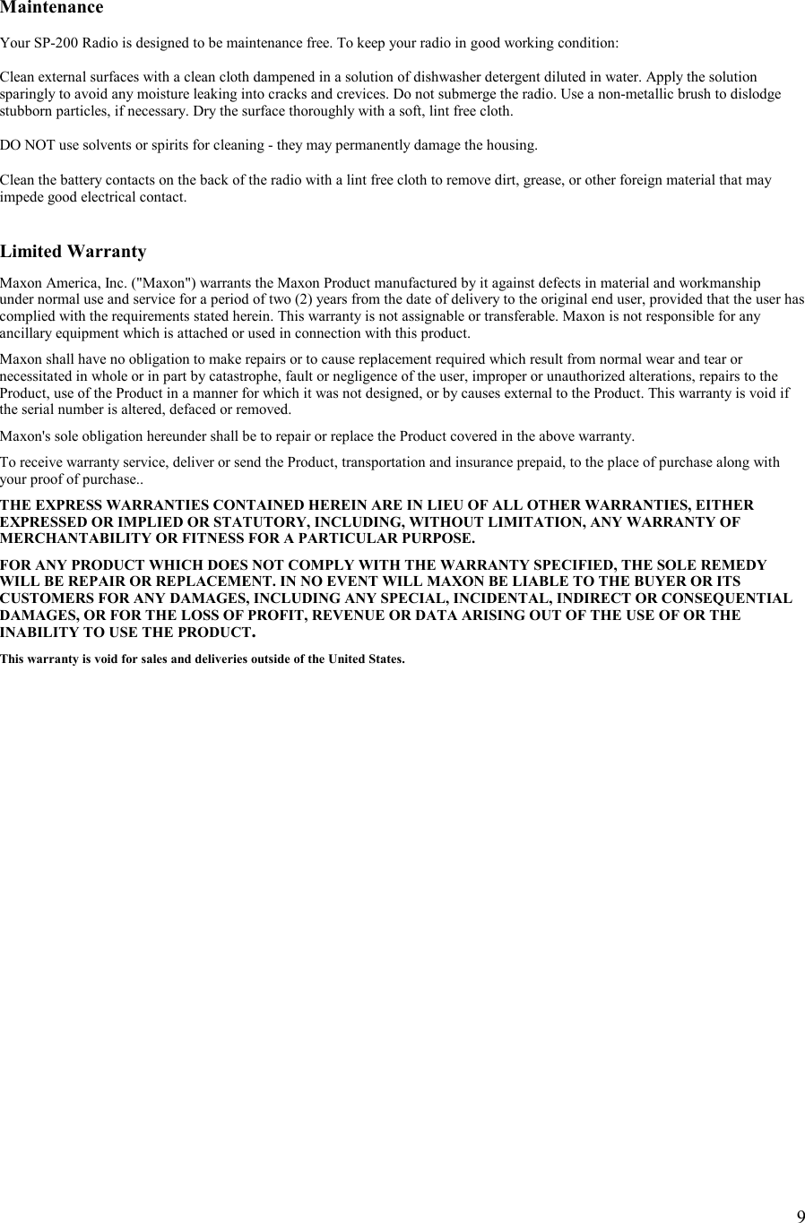    9  Maintenance  Your SP-200 Radio is designed to be maintenance free. To keep your radio in good working condition:  Clean external surfaces with a clean cloth dampened in a solution of dishwasher detergent diluted in water. Apply the solution sparingly to avoid any moisture leaking into cracks and crevices. Do not submerge the radio. Use a non-metallic brush to dislodge stubborn particles, if necessary. Dry the surface thoroughly with a soft, lint free cloth.  DO NOT use solvents or spirits for cleaning - they may permanently damage the housing.  Clean the battery contacts on the back of the radio with a lint free cloth to remove dirt, grease, or other foreign material that may impede good electrical contact.   Limited Warranty  Maxon America, Inc. (&quot;Maxon&quot;) warrants the Maxon Product manufactured by it against defects in material and workmanship  under normal use and service for a period of two (2) years from the date of delivery to the original end user, provided that the user has complied with the requirements stated herein. This warranty is not assignable or transferable. Maxon is not responsible for any ancillary equipment which is attached or used in connection with this product.  Maxon shall have no obligation to make repairs or to cause replacement required which result from normal wear and tear or necessitated in whole or in part by catastrophe, fault or negligence of the user, improper or unauthorized alterations, repairs to the Product, use of the Product in a manner for which it was not designed, or by causes external to the Product. This warranty is void if the serial number is altered, defaced or removed.  Maxon&apos;s sole obligation hereunder shall be to repair or replace the Product covered in the above warranty.  To receive warranty service, deliver or send the Product, transportation and insurance prepaid, to the place of purchase along with your proof of purchase..  THE EXPRESS WARRANTIES CONTAINED HEREIN ARE IN LIEU OF ALL OTHER WARRANTIES, EITHER EXPRESSED OR IMPLIED OR STATUTORY, INCLUDING, WITHOUT LIMITATION, ANY WARRANTY OF MERCHANTABILITY OR FITNESS FOR A PARTICULAR PURPOSE.  FOR ANY PRODUCT WHICH DOES NOT COMPLY WITH THE WARRANTY SPECIFIED, THE SOLE REMEDY WILL BE REPAIR OR REPLACEMENT. IN NO EVENT WILL MAXON BE LIABLE TO THE BUYER OR ITS CUSTOMERS FOR ANY DAMAGES, INCLUDING ANY SPECIAL, INCIDENTAL, INDIRECT OR CONSEQUENTIAL DAMAGES, OR FOR THE LOSS OF PROFIT, REVENUE OR DATA ARISING OUT OF THE USE OF OR THE INABILITY TO USE THE PRODUCT.  This warranty is void for sales and deliveries outside of the United States.        