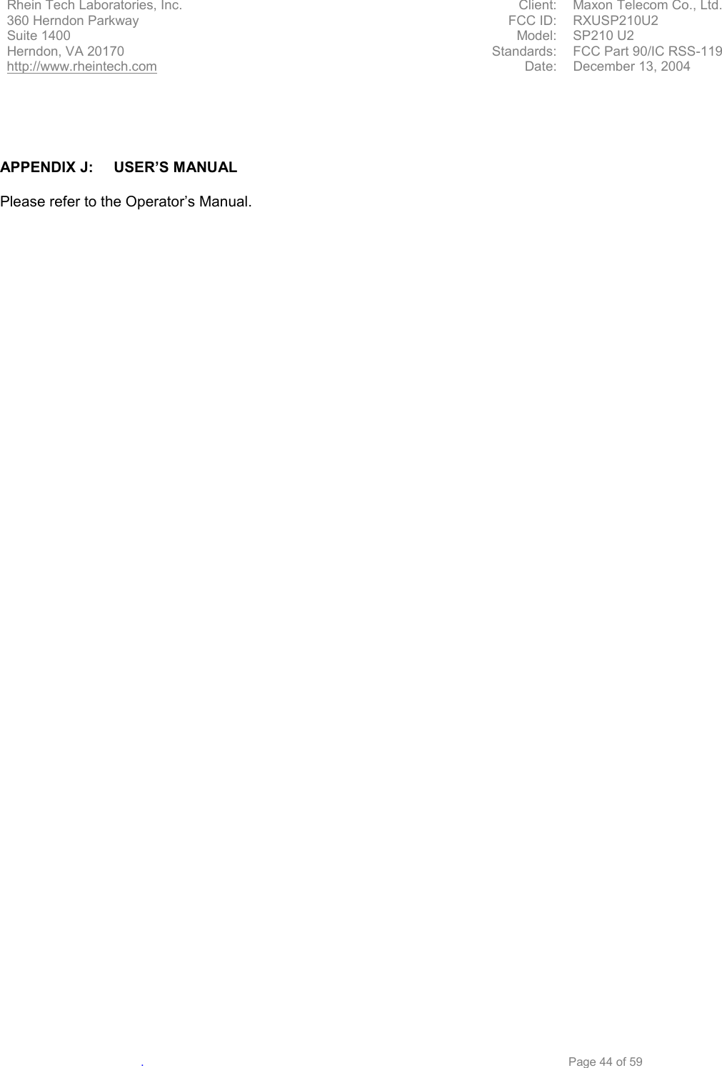          Rhein Tech Laboratories, Inc.   Client:  Maxon Telecom Co., Ltd.          360 Herndon Parkway  FCC ID:  RXUSP210U2          Suite 1400  Model: SP210 U2          Herndon, VA 20170  Standards:  FCC Part 90/IC RSS-119          http://www.rheintech.com  Date:  December 13, 2004   .     Page 44 of 59     APPENDIX J:  USER’S MANUAL  Please refer to the Operator’s Manual. 