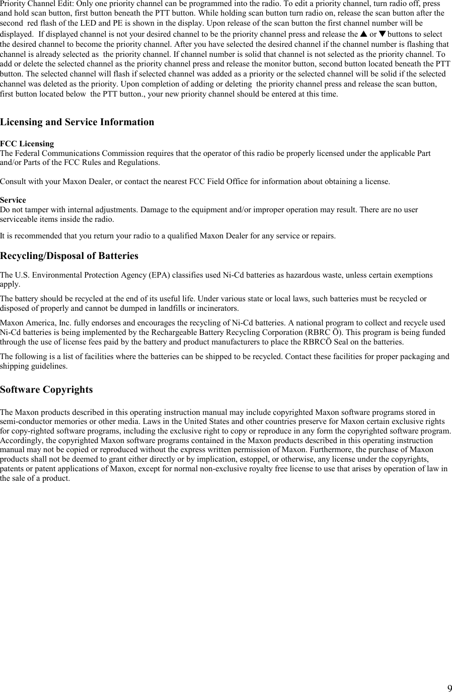    9  Priority Channel Edit: Only one priority channel can be programmed into the radio. To edit a priority channel, turn radio off, press and hold scan button, first button beneath the PTT button. While holding scan button turn radio on, release the scan button after the second  red flash of the LED and PE is shown in the display. Upon release of the scan button the first channel number will be displayed.  If displayed channel is not your desired channel to be the priority channel press and release the ▲ or ▼ buttons to select the desired channel to become the priority channel. After you have selected the desired channel if the channel number is flashing that channel is already selected as  the priority channel. If channel number is solid that channel is not selected as the priority channel. To add or delete the selected channel as the priority channel press and release the monitor button, second button located beneath the PTT button. The selected channel will flash if selected channel was added as a priority or the selected channel will be solid if the selected channel was deleted as the priority. Upon completion of adding or deleting  the priority channel press and release the scan button, first button located below  the PTT button., your new priority channel should be entered at this time.   Licensing and Service Information  FCC Licensing The Federal Communications Commission requires that the operator of this radio be properly licensed under the applicable Part and/or Parts of the FCC Rules and Regulations.  Consult with your Maxon Dealer, or contact the nearest FCC Field Office for information about obtaining a license.  Service Do not tamper with internal adjustments. Damage to the equipment and/or improper operation may result. There are no user serviceable items inside the radio.  It is recommended that you return your radio to a qualified Maxon Dealer for any service or repairs.  Recycling/Disposal of Batteries  The U.S. Environmental Protection Agency (EPA) classifies used Ni-Cd batteries as hazardous waste, unless certain exemptions apply.  The battery should be recycled at the end of its useful life. Under various state or local laws, such batteries must be recycled or disposed of properly and cannot be dumped in landfills or incinerators.  Maxon America, Inc. fully endorses and encourages the recycling of Ni-Cd batteries. A national program to collect and recycle used Ni-Cd batteries is being implemented by the Rechargeable Battery Recycling Corporation (RBRC Ö). This program is being funded through the use of license fees paid by the battery and product manufacturers to place the RBRCÖ Seal on the batteries.  The following is a list of facilities where the batteries can be shipped to be recycled. Contact these facilities for proper packaging and shipping guidelines.  Software Copyrights  The Maxon products described in this operating instruction manual may include copyrighted Maxon software programs stored in semi-conductor memories or other media. Laws in the United States and other countries preserve for Maxon certain exclusive rights for copy-righted software programs, including the exclusive right to copy or reproduce in any form the copyrighted software program. Accordingly, the copyrighted Maxon software programs contained in the Maxon products described in this operating instruction manual may not be copied or reproduced without the express written permission of Maxon. Furthermore, the purchase of Maxon products shall not be deemed to grant either directly or by implication, estoppel, or otherwise, any license under the copyrights, patents or patent applications of Maxon, except for normal non-exclusive royalty free license to use that arises by operation of law in the sale of a product.    