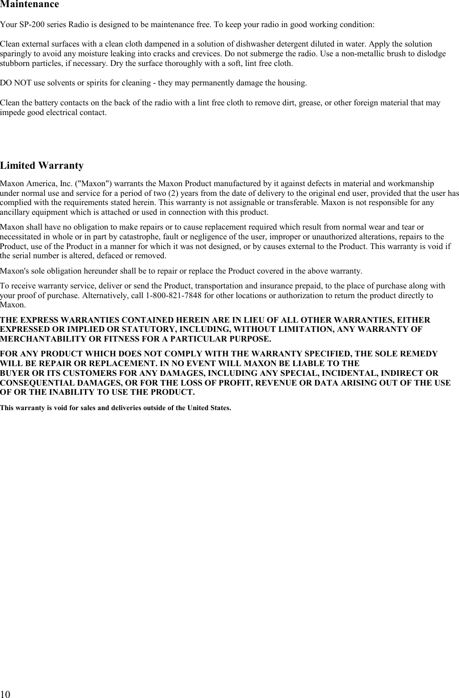   10   Maintenance  Your SP-200 series Radio is designed to be maintenance free. To keep your radio in good working condition:  Clean external surfaces with a clean cloth dampened in a solution of dishwasher detergent diluted in water. Apply the solution sparingly to avoid any moisture leaking into cracks and crevices. Do not submerge the radio. Use a non-metallic brush to dislodge stubborn particles, if necessary. Dry the surface thoroughly with a soft, lint free cloth.  DO NOT use solvents or spirits for cleaning - they may permanently damage the housing.  Clean the battery contacts on the back of the radio with a lint free cloth to remove dirt, grease, or other foreign material that may impede good electrical contact.     Limited Warranty  Maxon America, Inc. (&quot;Maxon&quot;) warrants the Maxon Product manufactured by it against defects in material and workmanship  under normal use and service for a period of two (2) years from the date of delivery to the original end user, provided that the user has complied with the requirements stated herein. This warranty is not assignable or transferable. Maxon is not responsible for any ancillary equipment which is attached or used in connection with this product.  Maxon shall have no obligation to make repairs or to cause replacement required which result from normal wear and tear or necessitated in whole or in part by catastrophe, fault or negligence of the user, improper or unauthorized alterations, repairs to the Product, use of the Product in a manner for which it was not designed, or by causes external to the Product. This warranty is void if the serial number is altered, defaced or removed.  Maxon&apos;s sole obligation hereunder shall be to repair or replace the Product covered in the above warranty.  To receive warranty service, deliver or send the Product, transportation and insurance prepaid, to the place of purchase along with your proof of purchase. Alternatively, call 1-800-821-7848 for other locations or authorization to return the product directly to Maxon.  THE EXPRESS WARRANTIES CONTAINED HEREIN ARE IN LIEU OF ALL OTHER WARRANTIES, EITHER EXPRESSED OR IMPLIED OR STATUTORY, INCLUDING, WITHOUT LIMITATION, ANY WARRANTY OF MERCHANTABILITY OR FITNESS FOR A PARTICULAR PURPOSE.  FOR ANY PRODUCT WHICH DOES NOT COMPLY WITH THE WARRANTY SPECIFIED, THE SOLE REMEDY WILL BE REPAIR OR REPLACEMENT. IN NO EVENT WILL MAXON BE LIABLE TO THE  BUYER OR ITS CUSTOMERS FOR ANY DAMAGES, INCLUDING ANY SPECIAL, INCIDENTAL, INDIRECT OR CONSEQUENTIAL DAMAGES, OR FOR THE LOSS OF PROFIT, REVENUE OR DATA ARISING OUT OF THE USE OF OR THE INABILITY TO USE THE PRODUCT.  This warranty is void for sales and deliveries outside of the United States.        