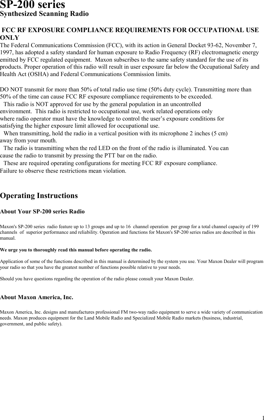    1SP-200 series Synthesized Scanning Radio   FCC RF EXPOSURE COMPLIANCE REQUIREMENTS FOR OCCUPATIONAL USE ONLY The Federal Communications Commission (FCC), with its action in General Docket 93-62, November 7, 1997, has adopted a safety standard for human exposure to Radio Frequency (RF) electromagnetic energy emitted by FCC regulated equipment.  Maxon subscribes to the same safety standard for the use of its products. Proper operation of this radio will result in user exposure far below the Occupational Safety and Health Act (OSHA) and Federal Communications Commission limits.   DO NOT transmit for more than 50% of total radio use time (50% duty cycle). Transmitting more than 50% of the time can cause FCC RF exposure compliance requirements to be exceeded. This radio is NOT approved for use by the general population in an uncontrolled environment.  This radio is restricted to occupational use, work related operations only where radio operator must have the knowledge to control the user’s exposure conditions for satisfying the higher exposure limit allowed for occupational use. When transmitting, hold the radio in a vertical position with its microphone 2 inches (5 cm) away from your mouth. The radio is transmitting when the red LED on the front of the radio is illuminated. You can cause the radio to transmit by pressing the PTT bar on the radio. These are required operating configurations for meeting FCC RF exposure compliance. Failure to observe these restrictions mean violation.   Operating Instructions  About Your SP-200 series Radio  Maxon&apos;s SP-200 series  radio feature up to 13 groups and up to 16  channel operation  per group for a total channel capacity of 199 channels  of  superior performance and reliability. Operation and functions for Maxon&apos;s SP-200 series radios are described in this manual.  We urge you to thoroughly read this manual before operating the radio.  Application of some of the functions described in this manual is determined by the system you use. Your Maxon Dealer will program your radio so that you have the greatest number of functions possible relative to your needs.  Should you have questions regarding the operation of the radio please consult your Maxon Dealer.   About Maxon America, Inc.  Maxon America, Inc. designs and manufactures professional FM two-way radio equipment to serve a wide variety of communication needs. Maxon produces equipment for the Land Mobile Radio and Specialized Mobile Radio markets (business, industrial, government, and public safety).     