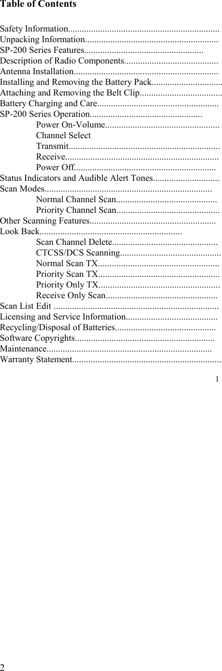   2  Table of Contents  Safety Information.................................................................. Unpacking Information.......................................................... SP-200 Series Features.................................................... Description of Radio Components......................................... Antenna Installation............................................................... Installing and Removing the Battery Pack............................... Attaching and Removing the Belt Clip....................................                          Battery Charging and Care..................................................... SP-200 Series Operation.................................................  Power On-Volume..................................................   Channel Select   Transmit..................................................................  Receive...................................................................  Power Off.............................................................. Status Indicators and Audible Alert Tones............................. Scan Modes.........................................................................   Normal Channel Scan............................................   Priority Channel Scan............................................. Other Scanning Features.......................................................    Look Back..............................................................   Scan Channel Delete..............................................  CTCSS/DCS Scanning............................................   Normal Scan TX.....................................................   Priority Scan TX.....................................................   Priority Only TX.....................................................   Receive Only Scan................................................. Scan List Edit ........................................................................ Licensing and Service Information........................................ Recycling/Disposal of Batteries............................................ Software Copyrights............................................................. Maintenance........................................................................ Warranty Statement.................................................................  1 