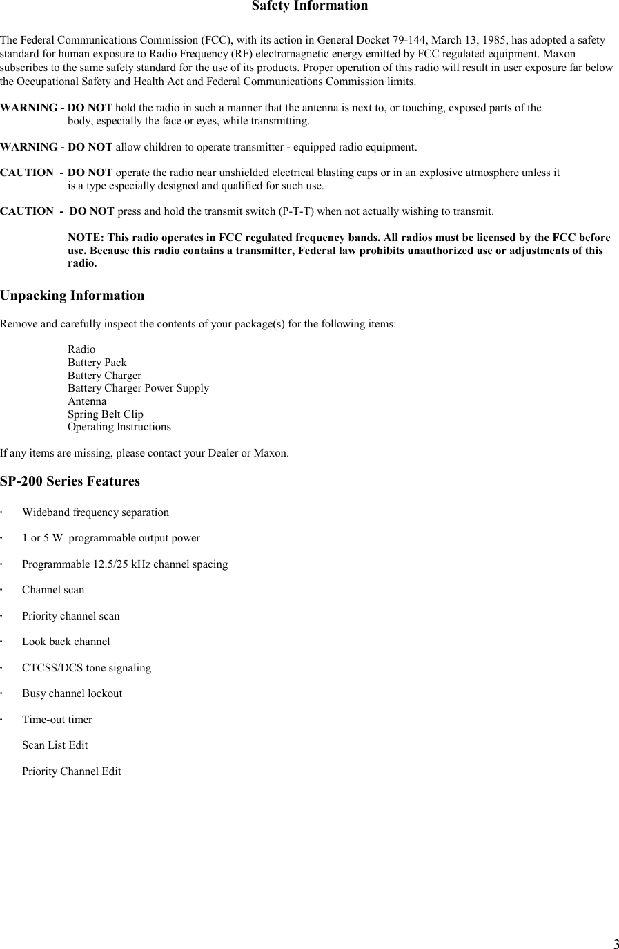    3  Safety Information  The Federal Communications Commission (FCC), with its action in General Docket 79-144, March 13, 1985, has adopted a safety  standard for human exposure to Radio Frequency (RF) electromagnetic energy emitted by FCC regulated equipment. Maxon subscribes to the same safety standard for the use of its products. Proper operation of this radio will result in user exposure far below the Occupational Safety and Health Act and Federal Communications Commission limits.  WARNING - DO NOT hold the radio in such a manner that the antenna is next to, or touching, exposed parts of the    body, especially the face or eyes, while transmitting.  WARNING -  DO NOT allow children to operate transmitter - equipped radio equipment.  CAUTION  -  DO NOT operate the radio near unshielded electrical blasting caps or in an explosive atmosphere unless it    is a type especially designed and qualified for such use.  CAUTION  -  DO NOT press and hold the transmit switch (P-T-T) when not actually wishing to transmit.    NOTE: This radio operates in FCC regulated frequency bands. All radios must be licensed by the FCC before    use. Because this radio contains a transmitter, Federal law prohibits unauthorized use or adjustments of this   radio.  Unpacking Information  Remove and carefully inspect the contents of your package(s) for the following items:   Radio   Battery Pack  Battery Charger   Battery Charger Power Supply  Antenna   Spring Belt Clip  Operating Instructions  If any items are missing, please contact your Dealer or Maxon.   SP-200 Series Features  ·  Wideband frequency separation  ·  1 or 5 W  programmable output power    ·  Programmable 12.5/25 kHz channel spacing  · Channel scan  ·  Priority channel scan  ·   Look back channel  ·   CTCSS/DCS tone signaling  ·  Busy channel lockout  · Time-out timer     Scan List Edit    Priority Channel Edit  