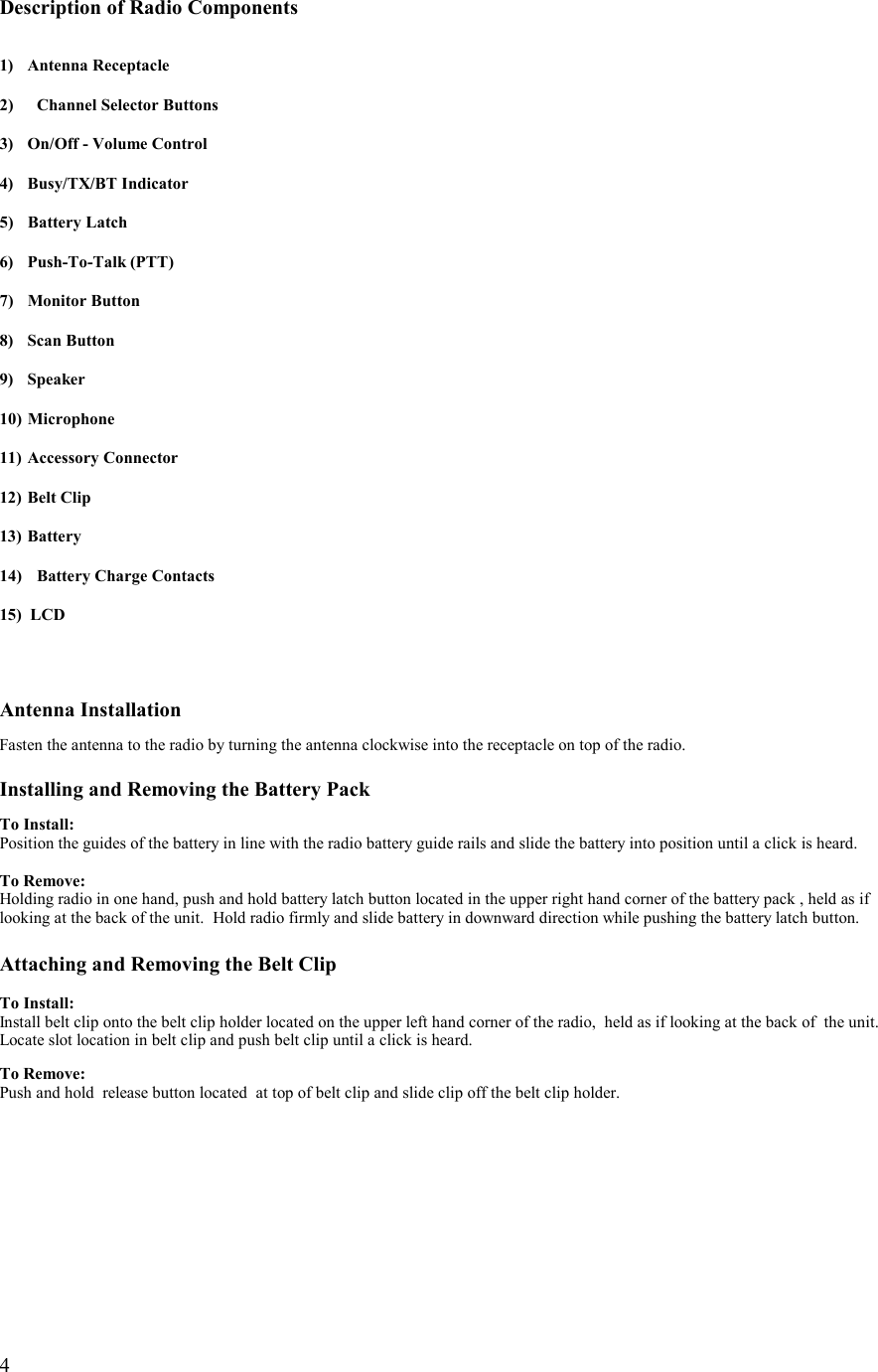   4   Description of Radio Components   1) Antenna Receptacle  2)  Channel Selector Buttons  3)  On/Off - Volume Control  4) Busy/TX/BT Indicator  5) Battery Latch  6) Push-To-Talk (PTT)  7) Monitor Button  8) Scan Button  9) Speaker  10) Microphone  11)  Accessory Connector  12)  Belt Clip  13) Battery  14)  Battery Charge Contacts  15)  LCD    Antenna Installation  Fasten the antenna to the radio by turning the antenna clockwise into the receptacle on top of the radio.  Installing and Removing the Battery Pack  To Install: Position the guides of the battery in line with the radio battery guide rails and slide the battery into position until a click is heard.  To Remove: Holding radio in one hand, push and hold battery latch button located in the upper right hand corner of the battery pack , held as if looking at the back of the unit.  Hold radio firmly and slide battery in downward direction while pushing the battery latch button.  Attaching and Removing the Belt Clip  To Install: Install belt clip onto the belt clip holder located on the upper left hand corner of the radio,  held as if looking at the back of  the unit. Locate slot location in belt clip and push belt clip until a click is heard.   To Remove: Push and hold  release button located  at top of belt clip and slide clip off the belt clip holder.  