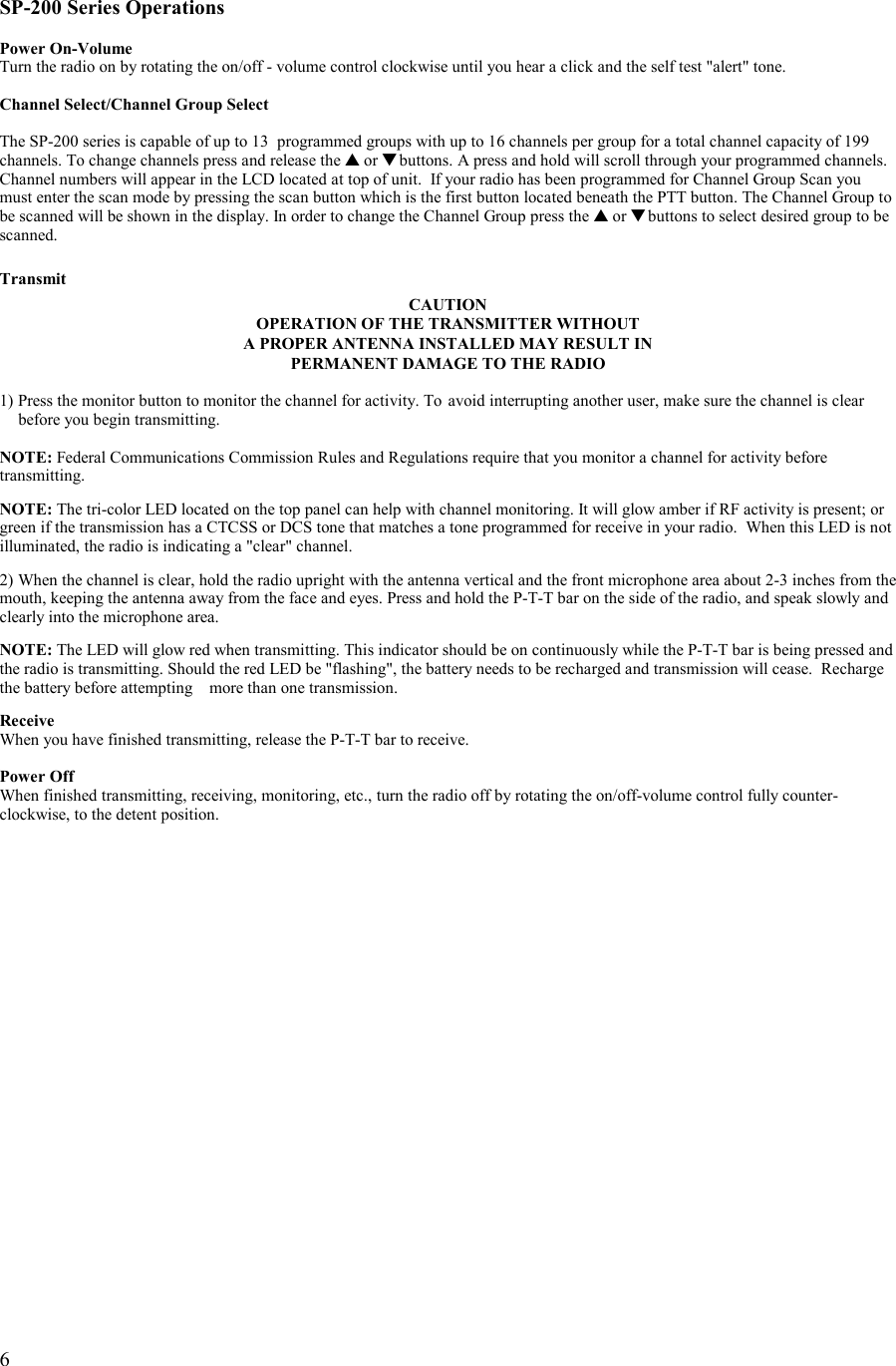   6   SP-200 Series Operations  Power On-Volume Turn the radio on by rotating the on/off - volume control clockwise until you hear a click and the self test &quot;alert&quot; tone.  Channel Select/Channel Group Select  The SP-200 series is capable of up to 13  programmed groups with up to 16 channels per group for a total channel capacity of 199 channels. To change channels press and release the ▲ or ▼ buttons. A press and hold will scroll through your programmed channels. Channel numbers will appear in the LCD located at top of unit.  If your radio has been programmed for Channel Group Scan you must enter the scan mode by pressing the scan button which is the first button located beneath the PTT button. The Channel Group to be scanned will be shown in the display. In order to change the Channel Group press the ▲ or ▼ buttons to select desired group to be scanned.  Transmit CAUTION OPERATION OF THE TRANSMITTER WITHOUT  A PROPER ANTENNA INSTALLED MAY RESULT IN PERMANENT DAMAGE TO THE RADIO  1) Press the monitor button to monitor the channel for activity. To  avoid interrupting another user, make sure the channel is clear    before you begin transmitting.  NOTE: Federal Communications Commission Rules and Regulations require that you monitor a channel for activity before transmitting.  NOTE: The tri-color LED located on the top panel can help with channel monitoring. It will glow amber if RF activity is present; or green if the transmission has a CTCSS or DCS tone that matches a tone programmed for receive in your radio.  When this LED is not illuminated, the radio is indicating a &quot;clear&quot; channel.  2) When the channel is clear, hold the radio upright with the antenna vertical and the front microphone area about 2-3 inches from the mouth, keeping the antenna away from the face and eyes. Press and hold the P-T-T bar on the side of the radio, and speak slowly and clearly into the microphone area.   NOTE: The LED will glow red when transmitting. This indicator should be on continuously while the P-T-T bar is being pressed and the radio is transmitting. Should the red LED be &quot;flashing&quot;, the battery needs to be recharged and transmission will cease.  Recharge the battery before attempting    more than one transmission.   Receive When you have finished transmitting, release the P-T-T bar to receive.  Power Off When finished transmitting, receiving, monitoring, etc., turn the radio off by rotating the on/off-volume control fully counter-clockwise, to the detent position.  