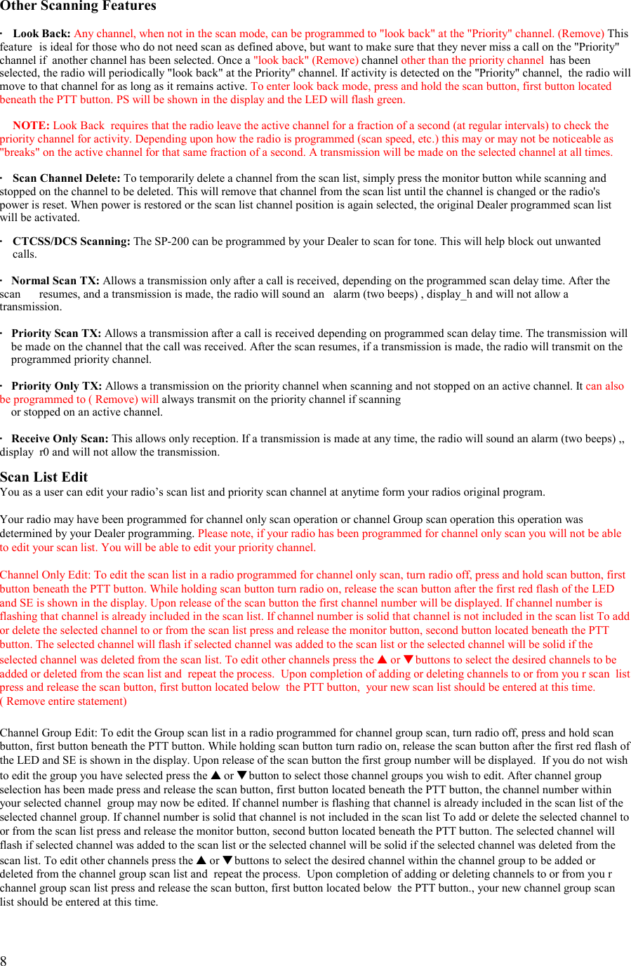   8   Other Scanning Features  · Look Back: Any channel, when not in the scan mode, can be programmed to &quot;look back&quot; at the &quot;Priority&quot; channel. (Remove) This feature  is ideal for those who do not need scan as defined above, but want to make sure that they never miss a call on the &quot;Priority&quot; channel if  another channel has been selected. Once a &quot;look back&quot; (Remove) channel other than the priority channel  has been selected, the radio will periodically &quot;look back&quot; at the Priority&quot; channel. If activity is detected on the &quot;Priority&quot; channel,  the radio will move to that channel for as long as it remains active. To enter look back mode, press and hold the scan button, first button located beneath the PTT button. PS will be shown in the display and the LED will flash green.   NOTE: Look Back  requires that the radio leave the active channel for a fraction of a second (at regular intervals) to check the priority channel for activity. Depending upon how the radio is programmed (scan speed, etc.) this may or may not be noticeable as &quot;breaks&quot; on the active channel for that same fraction of a second. A transmission will be made on the selected channel at all times.  ·   Scan Channel Delete: To temporarily delete a channel from the scan list, simply press the monitor button while scanning and stopped on the channel to be deleted. This will remove that channel from the scan list until the channel is changed or the radio&apos;s power is reset. When power is restored or the scan list channel position is again selected, the original Dealer programmed scan list will be activated.  ·   CTCSS/DCS Scanning: The SP-200 can be programmed by your Dealer to scan for tone. This will help block out unwanted   calls.  ·  Normal Scan TX: Allows a transmission only after a call is received, depending on the programmed scan delay time. After the scan   resumes, and a transmission is made, the radio will sound an   alarm (two beeps) , display_h and will not allow a transmission.  ·   Priority Scan TX: Allows a transmission after a call is received depending on programmed scan delay time. The transmission will      be made on the channel that the call was received. After the scan resumes, if a transmission is made, the radio will transmit on the        programmed priority channel.  ·   Priority Only TX: Allows a transmission on the priority channel when scanning and not stopped on an active channel. It can also be programmed to ( Remove) will always transmit on the priority channel if scanning      or stopped on an active channel.  ·   Receive Only Scan: This allows only reception. If a transmission is made at any time, the radio will sound an alarm (two beeps) ,, display  r0 and will not allow the transmission.  Scan List Edit You as a user can edit your radio’s scan list and priority scan channel at anytime form your radios original program.  Your radio may have been programmed for channel only scan operation or channel Group scan operation this operation was determined by your Dealer programming. Please note, if your radio has been programmed for channel only scan you will not be able to edit your scan list. You will be able to edit your priority channel.  Channel Only Edit: To edit the scan list in a radio programmed for channel only scan, turn radio off, press and hold scan button, first button beneath the PTT button. While holding scan button turn radio on, release the scan button after the first red flash of the LED and SE is shown in the display. Upon release of the scan button the first channel number will be displayed. If channel number is flashing that channel is already included in the scan list. If channel number is solid that channel is not included in the scan list To add or delete the selected channel to or from the scan list press and release the monitor button, second button located beneath the PTT button. The selected channel will flash if selected channel was added to the scan list or the selected channel will be solid if the selected channel was deleted from the scan list. To edit other channels press the ▲ or ▼ buttons to select the desired channels to be added or deleted from the scan list and  repeat the process.  Upon completion of adding or deleting channels to or from you r scan  list press and release the scan button, first button located below  the PTT button,  your new scan list should be entered at this time.   ( Remove entire statement)   Channel Group Edit: To edit the Group scan list in a radio programmed for channel group scan, turn radio off, press and hold scan button, first button beneath the PTT button. While holding scan button turn radio on, release the scan button after the first red flash of the LED and SE is shown in the display. Upon release of the scan button the first group number will be displayed.  If you do not wish to edit the group you have selected press the ▲ or ▼ button to select those channel groups you wish to edit. After channel group selection has been made press and release the scan button, first button located beneath the PTT button, the channel number within your selected channel  group may now be edited. If channel number is flashing that channel is already included in the scan list of the selected channel group. If channel number is solid that channel is not included in the scan list To add or delete the selected channel to or from the scan list press and release the monitor button, second button located beneath the PTT button. The selected channel will flash if selected channel was added to the scan list or the selected channel will be solid if the selected channel was deleted from the scan list. To edit other channels press the ▲ or ▼ buttons to select the desired channel within the channel group to be added or deleted from the channel group scan list and  repeat the process.  Upon completion of adding or deleting channels to or from you r channel group scan list press and release the scan button, first button located below  the PTT button., your new channel group scan list should be entered at this time. 