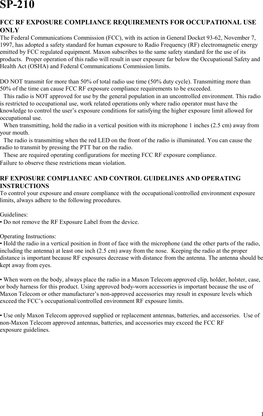    1SP-210  FCC RF EXPOSURE COMPLIANCE REQUIREMENTS FOR OCCUPATIONAL USE ONLY The Federal Communications Commission (FCC), with its action in General Docket 93-62, November 7, 1997, has adopted a safety standard for human exposure to Radio Frequency (RF) electromagnetic energy emitted by FCC regulated equipment. Maxon subscribes to the same safety standard for the use of its products.  Proper operation of this radio will result in user exposure far below the Occupational Safety and Health Act (OSHA) and Federal Communications Commission limits.   DO NOT transmit for more than 50% of total radio use time (50% duty cycle). Transmitting more than 50% of the time can cause FCC RF exposure compliance requirements to be exceeded. This radio is NOT approved for use by the general population in an uncontrolled environment. This radio is restricted to occupational use, work related operations only where radio operator must have the knowledge to control the user’s exposure conditions for satisfying the higher exposure limit allowed for occupational use. When transmitting, hold the radio in a vertical position with its microphone 1 inches (2.5 cm) away from your mouth. The radio is transmitting when the red LED on the front of the radio is illuminated. You can cause the radio to transmit by pressing the PTT bar on the radio. These are required operating configurations for meeting FCC RF exposure compliance. Failure to observe these restrictions mean violation.  RF EXPOSURE COMPLIANEC AND CONTROL GUIDELINES AND OPERATING INSTRUCTIONS  To control your exposure and ensure compliance with the occupational/controlled environment exposure limits, always adhere to the following procedures.  Guidelines: • Do not remove the RF Exposure Label from the device.  Operating Instructions: • Hold the radio in a vertical position in front of face with the microphone (and the other parts of the radio, including the antenna) at least one inch (2.5 cm) away from the nose.  Keeping the radio at the proper distance is important because RF exposures decrease with distance from the antenna. The antenna should be kept away from eyes.  • When worn on the body, always place the radio in a Maxon Telecom approved clip, holder, holster, case, or body harness for this product. Using approved body-worn accessories is important because the use of Maxon Telecom or other manufacturer’s non-approved accessories may result in exposure levels which exceed the FCC’s occupational/controlled environment RF exposure limits.  • Use only Maxon Telecom approved supplied or replacement antennas, batteries, and accessories.  Use of non-Maxon Telecom approved antennas, batteries, and accessories may exceed the FCC RF  exposure guidelines.  