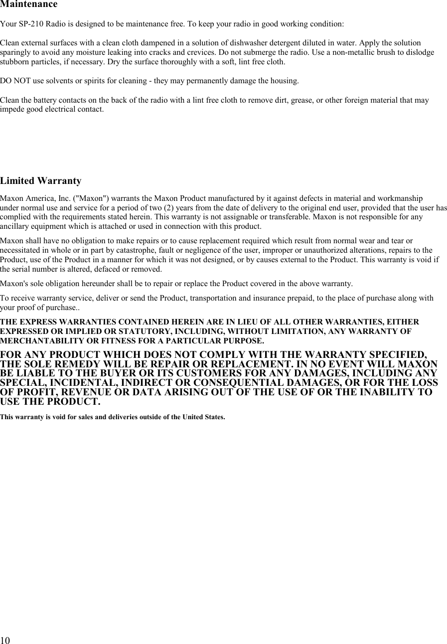   10      Maintenance  Your SP-210 Radio is designed to be maintenance free. To keep your radio in good working condition:  Clean external surfaces with a clean cloth dampened in a solution of dishwasher detergent diluted in water. Apply the solution sparingly to avoid any moisture leaking into cracks and crevices. Do not submerge the radio. Use a non-metallic brush to dislodge stubborn particles, if necessary. Dry the surface thoroughly with a soft, lint free cloth.  DO NOT use solvents or spirits for cleaning - they may permanently damage the housing.  Clean the battery contacts on the back of the radio with a lint free cloth to remove dirt, grease, or other foreign material that may impede good electrical contact.       Limited Warranty  Maxon America, Inc. (&quot;Maxon&quot;) warrants the Maxon Product manufactured by it against defects in material and workmanship  under normal use and service for a period of two (2) years from the date of delivery to the original end user, provided that the user has complied with the requirements stated herein. This warranty is not assignable or transferable. Maxon is not responsible for any ancillary equipment which is attached or used in connection with this product.  Maxon shall have no obligation to make repairs or to cause replacement required which result from normal wear and tear or necessitated in whole or in part by catastrophe, fault or negligence of the user, improper or unauthorized alterations, repairs to the Product, use of the Product in a manner for which it was not designed, or by causes external to the Product. This warranty is void if the serial number is altered, defaced or removed.  Maxon&apos;s sole obligation hereunder shall be to repair or replace the Product covered in the above warranty.  To receive warranty service, deliver or send the Product, transportation and insurance prepaid, to the place of purchase along with your proof of purchase..  THE EXPRESS WARRANTIES CONTAINED HEREIN ARE IN LIEU OF ALL OTHER WARRANTIES, EITHER EXPRESSED OR IMPLIED OR STATUTORY, INCLUDING, WITHOUT LIMITATION, ANY WARRANTY OF MERCHANTABILITY OR FITNESS FOR A PARTICULAR PURPOSE.  FOR ANY PRODUCT WHICH DOES NOT COMPLY WITH THE WARRANTY SPECIFIED, THE SOLE REMEDY WILL BE REPAIR OR REPLACEMENT. IN NO EVENT WILL MAXON BE LIABLE TO THE BUYER OR ITS CUSTOMERS FOR ANY DAMAGES, INCLUDING ANY SPECIAL, INCIDENTAL, INDIRECT OR CONSEQUENTIAL DAMAGES, OR FOR THE LOSS OF PROFIT, REVENUE OR DATA ARISING OUT OF THE USE OF OR THE INABILITY TO USE THE PRODUCT.  This warranty is void for sales and deliveries outside of the United States.    