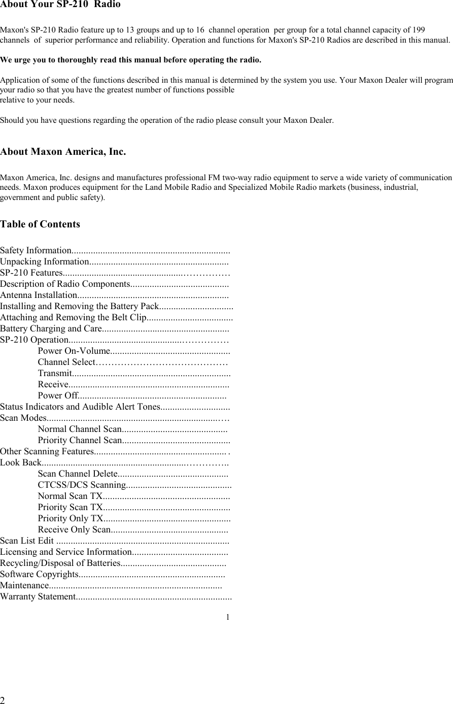   2  About Your SP-210  Radio  Maxon&apos;s SP-210 Radio feature up to 13 groups and up to 16  channel operation  per group for a total channel capacity of 199 channels  of  superior performance and reliability. Operation and functions for Maxon&apos;s SP-210 Radios are described in this manual.  We urge you to thoroughly read this manual before operating the radio.  Application of some of the functions described in this manual is determined by the system you use. Your Maxon Dealer will program your radio so that you have the greatest number of functions possible relative to your needs.  Should you have questions regarding the operation of the radio please consult your Maxon Dealer.   About Maxon America, Inc.  Maxon America, Inc. designs and manufactures professional FM two-way radio equipment to serve a wide variety of communication needs. Maxon produces equipment for the Land Mobile Radio and Specialized Mobile Radio markets (business, industrial, government and public safety).  Table of Contents  Safety Information.................................................................. Unpacking Information.......................................................... SP-210 Features..................................................…………… Description of Radio Components......................................... Antenna Installation............................................................... Installing and Removing the Battery Pack............................... Attaching and Removing the Belt Clip....................................                          Battery Charging and Care..................................................... SP-210 Operation...............................................……………  Power On-Volume..................................................   Channel Select……………………………………   Transmit..................................................................  Receive...................................................................  Power Off.............................................................. Status Indicators and Audible Alert Tones............................. Scan Modes.......................................................................….   Normal Channel Scan............................................   Priority Channel Scan............................................. Other Scanning Features....................................................... .   Look Back............................................................…………..   Scan Channel Delete..............................................  CTCSS/DCS Scanning............................................   Normal Scan TX.....................................................   Priority Scan TX.....................................................   Priority Only TX.....................................................   Receive Only Scan................................................. Scan List Edit ........................................................................ Licensing and Service Information........................................ Recycling/Disposal of Batteries............................................ Software Copyrights............................................................. Maintenance........................................................................ Warranty Statement.................................................................  1 