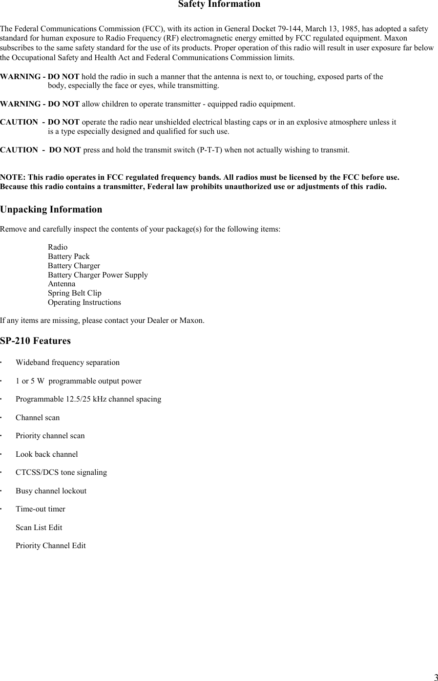    3 Safety Information  The Federal Communications Commission (FCC), with its action in General Docket 79-144, March 13, 1985, has adopted a safety  standard for human exposure to Radio Frequency (RF) electromagnetic energy emitted by FCC regulated equipment. Maxon subscribes to the same safety standard for the use of its products. Proper operation of this radio will result in user exposure far below the Occupational Safety and Health Act and Federal Communications Commission limits.  WARNING - DO NOT hold the radio in such a manner that the antenna is next to, or touching, exposed parts of the    body, especially the face or eyes, while transmitting.  WARNING -  DO NOT allow children to operate transmitter - equipped radio equipment.  CAUTION  -  DO NOT operate the radio near unshielded electrical blasting caps or in an explosive atmosphere unless it    is a type especially designed and qualified for such use.  CAUTION  -  DO NOT press and hold the transmit switch (P-T-T) when not actually wishing to transmit.   NOTE: This radio operates in FCC regulated frequency bands. All radios must be licensed by the FCC before use.  Because this radio contains a transmitter, Federal law prohibits unauthorized use or adjustments of this  radio.  Unpacking Information  Remove and carefully inspect the contents of your package(s) for the following items:   Radio   Battery Pack  Battery Charger   Battery Charger Power Supply  Antenna   Spring Belt Clip  Operating Instructions  If any items are missing, please contact your Dealer or Maxon.   SP-210 Features  ·  Wideband frequency separation  ·  1 or 5 W  programmable output power    ·  Programmable 12.5/25 kHz channel spacing  · Channel scan  ·  Priority channel scan  ·   Look back channel  ·   CTCSS/DCS tone signaling  ·  Busy channel lockout  · Time-out timer     Scan List Edit    Priority Channel Edit 