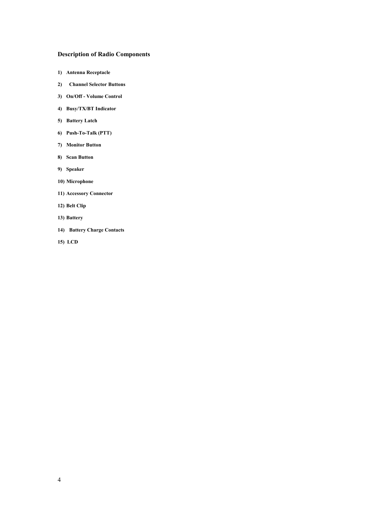   4  Description of Radio Components   1) Antenna Receptacle  2)  Channel Selector Buttons  3)  On/Off - Volume Control  4) Busy/TX/BT Indicator  5) Battery Latch  6) Push-To-Talk (PTT)  7) Monitor Button  8) Scan Button  9) Speaker  10) Microphone  11)  Accessory Connector  12)  Belt Clip  13) Battery  14)  Battery Charge Contacts  15)  LCD                             