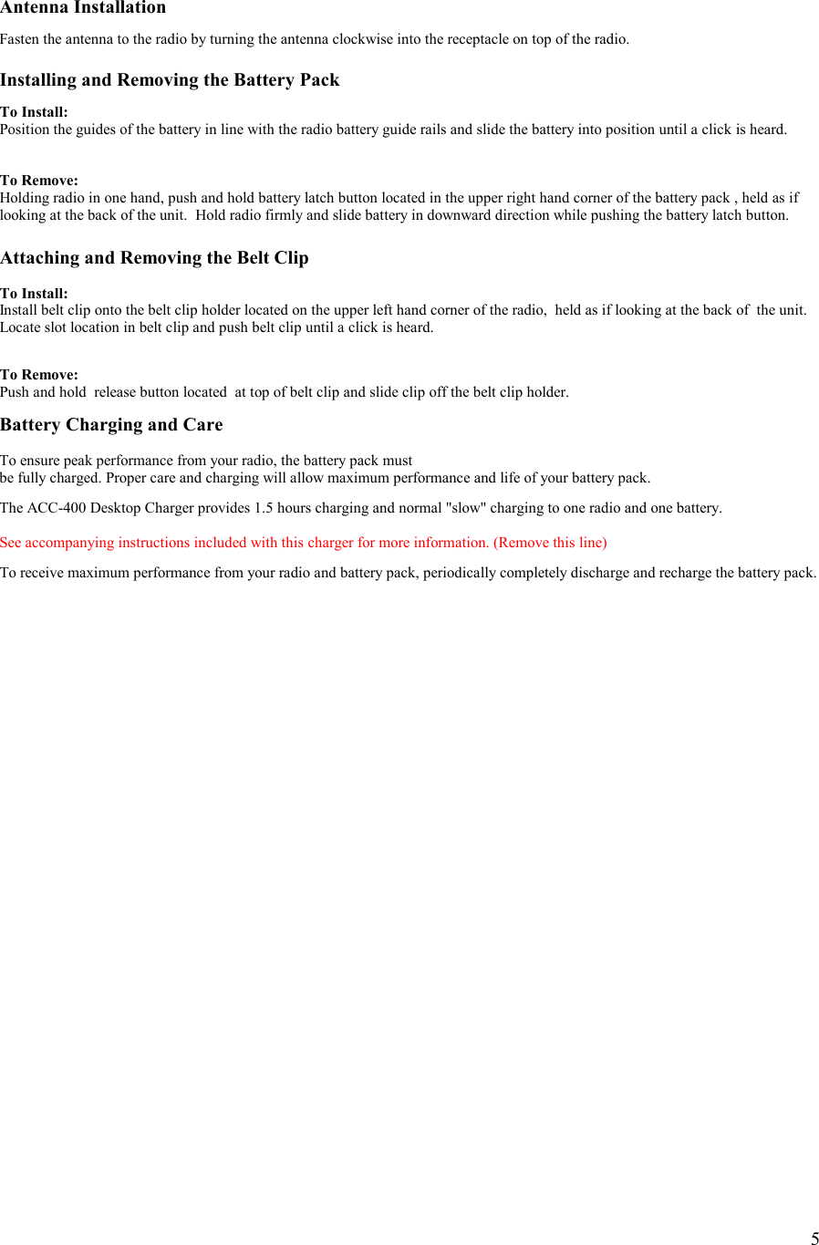    5  Antenna Installation  Fasten the antenna to the radio by turning the antenna clockwise into the receptacle on top of the radio.  Installing and Removing the Battery Pack  To Install: Position the guides of the battery in line with the radio battery guide rails and slide the battery into position until a click is heard.   To Remove: Holding radio in one hand, push and hold battery latch button located in the upper right hand corner of the battery pack , held as if looking at the back of the unit.  Hold radio firmly and slide battery in downward direction while pushing the battery latch button.  Attaching and Removing the Belt Clip  To Install: Install belt clip onto the belt clip holder located on the upper left hand corner of the radio,  held as if looking at the back of  the unit. Locate slot location in belt clip and push belt clip until a click is heard.    To Remove: Push and hold  release button located  at top of belt clip and slide clip off the belt clip holder.  Battery Charging and Care  To ensure peak performance from your radio, the battery pack must  be fully charged. Proper care and charging will allow maximum performance and life of your battery pack.  The ACC-400 Desktop Charger provides 1.5 hours charging and normal &quot;slow&quot; charging to one radio and one battery.   See accompanying instructions included with this charger for more information. (Remove this line)  To receive maximum performance from your radio and battery pack, periodically completely discharge and recharge the battery pack.                    