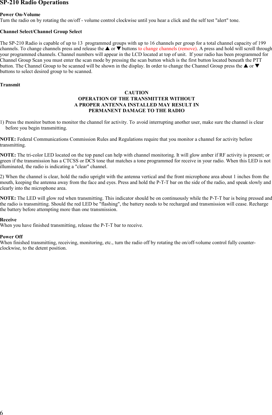   6   SP-210 Radio Operations  Power On-Volume Turn the radio on by rotating the on/off - volume control clockwise until you hear a click and the self test &quot;alert&quot; tone.  Channel Select/Channel Group Select  The SP-210 Radio is capable of up to 13  programmed groups with up to 16 channels per group for a total channel capacity of 199 channels. To change channels press and release the ▲ or ▼ buttons to change channels (remove). A press and hold will scroll through your programmed channels. Channel numbers will appear in the LCD located at top of unit.  If your radio has been programmed for Channel Group Scan you must enter the scan mode by pressing the scan button which is the first button located beneath the PTT button. The Channel Group to be scanned will be shown in the display. In order to change the Channel Group press the ▲ or ▼ buttons to select desired group to be scanned.  Transmit CAUTION OPERATION OF THE TRANSMITTER WITHOUT  A PROPER ANTENNA INSTALLED MAY RESULT IN PERMANENT DAMAGE TO THE RADIO  1) Press the monitor button to monitor the channel for activity. To  avoid interrupting another user, make sure the channel is clear    before you begin transmitting.  NOTE: Federal Communications Commission Rules and Regulations require that you monitor a channel for activity before transmitting.  NOTE: The tri-color LED located on the top panel can help with channel monitoring. It will glow amber if RF activity is present; or green if the transmission has a CTCSS or DCS tone that matches a tone programmed for receive in your radio. When this LED is not illuminated, the radio is indicating a &quot;clear&quot; channel.  2) When the channel is clear, hold the radio upright with the antenna vertical and the front microphone area about 1 inches from the mouth, keeping the antenna away from the face and eyes. Press and hold the P-T-T bar on the side of the radio, and speak slowly and clearly into the microphone area.   NOTE: The LED will glow red when transmitting. This indicator should be on continuously while the P-T-T bar is being pressed and the radio is transmitting. Should the red LED be &quot;flashing&quot;, the battery needs to be recharged and transmission will cease. Recharge the battery before attempting more than one transmission.   Receive When you have finished transmitting, release the P-T-T bar to receive.  Power Off When finished transmitting, receiving, monitoring, etc., turn the radio off by rotating the on/off-volume control fully counter-clockwise, to the detent position. 