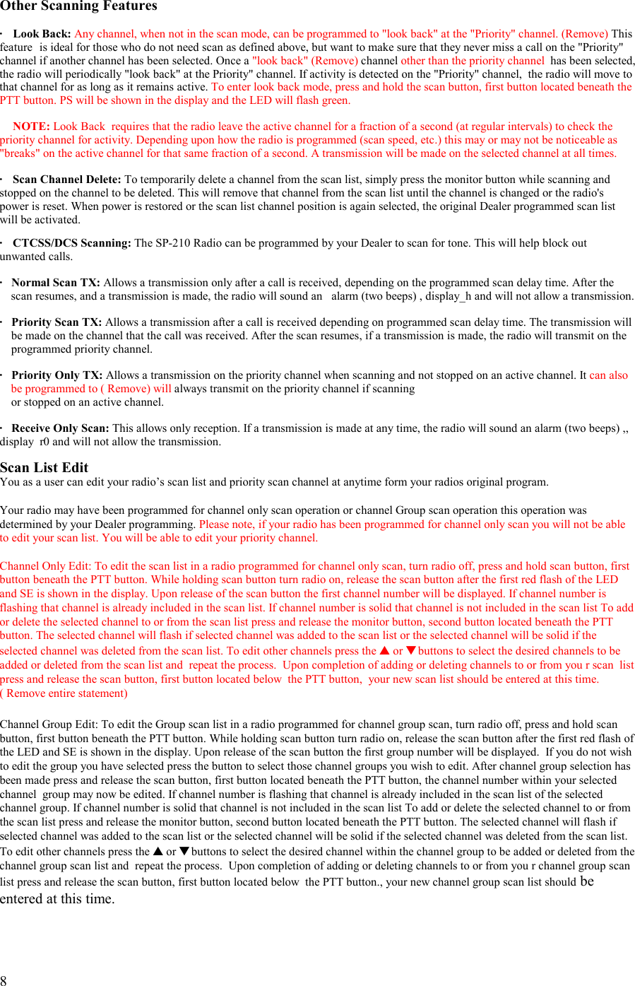   8  Other Scanning Features  · Look Back: Any channel, when not in the scan mode, can be programmed to &quot;look back&quot; at the &quot;Priority&quot; channel. (Remove) This feature  is ideal for those who do not need scan as defined above, but want to make sure that they never miss a call on the &quot;Priority&quot; channel if another channel has been selected. Once a &quot;look back&quot; (Remove) channel other than the priority channel  has been selected, the radio will periodically &quot;look back&quot; at the Priority&quot; channel. If activity is detected on the &quot;Priority&quot; channel,  the radio will move to that channel for as long as it remains active. To enter look back mode, press and hold the scan button, first button located beneath the PTT button. PS will be shown in the display and the LED will flash green.   NOTE: Look Back  requires that the radio leave the active channel for a fraction of a second (at regular intervals) to check the priority channel for activity. Depending upon how the radio is programmed (scan speed, etc.) this may or may not be noticeable as &quot;breaks&quot; on the active channel for that same fraction of a second. A transmission will be made on the selected channel at all times.  ·   Scan Channel Delete: To temporarily delete a channel from the scan list, simply press the monitor button while scanning and stopped on the channel to be deleted. This will remove that channel from the scan list until the channel is changed or the radio&apos;s power is reset. When power is restored or the scan list channel position is again selected, the original Dealer programmed scan list will be activated.  ·   CTCSS/DCS Scanning: The SP-210 Radio can be programmed by your Dealer to scan for tone. This will help block out unwanted calls.  ·  Normal Scan TX: Allows a transmission only after a call is received, depending on the programmed scan delay time. After the scan resumes, and a transmission is made, the radio will sound an   alarm (two beeps) , display_h and will not allow a transmission.  ·   Priority Scan TX: Allows a transmission after a call is received depending on programmed scan delay time. The transmission will      be made on the channel that the call was received. After the scan resumes, if a transmission is made, the radio will transmit on the        programmed priority channel.  ·   Priority Only TX: Allows a transmission on the priority channel when scanning and not stopped on an active channel. It can also be programmed to ( Remove) will always transmit on the priority channel if scanning      or stopped on an active channel.  ·   Receive Only Scan: This allows only reception. If a transmission is made at any time, the radio will sound an alarm (two beeps) ,, display  r0 and will not allow the transmission.  Scan List Edit You as a user can edit your radio’s scan list and priority scan channel at anytime form your radios original program.  Your radio may have been programmed for channel only scan operation or channel Group scan operation this operation was determined by your Dealer programming. Please note, if your radio has been programmed for channel only scan you will not be able to edit your scan list. You will be able to edit your priority channel.  Channel Only Edit: To edit the scan list in a radio programmed for channel only scan, turn radio off, press and hold scan button, first button beneath the PTT button. While holding scan button turn radio on, release the scan button after the first red flash of the LED and SE is shown in the display. Upon release of the scan button the first channel number will be displayed. If channel number is flashing that channel is already included in the scan list. If channel number is solid that channel is not included in the scan list To add or delete the selected channel to or from the scan list press and release the monitor button, second button located beneath the PTT button. The selected channel will flash if selected channel was added to the scan list or the selected channel will be solid if the selected channel was deleted from the scan list. To edit other channels press the ▲ or ▼ buttons to select the desired channels to be added or deleted from the scan list and  repeat the process.  Upon completion of adding or deleting channels to or from you r scan  list press and release the scan button, first button located below  the PTT button,  your new scan list should be entered at this time.   ( Remove entire statement)   Channel Group Edit: To edit the Group scan list in a radio programmed for channel group scan, turn radio off, press and hold scan button, first button beneath the PTT button. While holding scan button turn radio on, release the scan button after the first red flash of the LED and SE is shown in the display. Upon release of the scan button the first group number will be displayed.  If you do not wish to edit the group you have selected press the button to select those channel groups you wish to edit. After channel group selection has been made press and release the scan button, first button located beneath the PTT button, the channel number within your selected channel  group may now be edited. If channel number is flashing that channel is already included in the scan list of the selected channel group. If channel number is solid that channel is not included in the scan list To add or delete the selected channel to or from the scan list press and release the monitor button, second button located beneath the PTT button. The selected channel will flash if selected channel was added to the scan list or the selected channel will be solid if the selected channel was deleted from the scan list. To edit other channels press the ▲ or ▼ buttons to select the desired channel within the channel group to be added or deleted from the channel group scan list and  repeat the process.  Upon completion of adding or deleting channels to or from you r channel group scan list press and release the scan button, first button located below  the PTT button., your new channel group scan list should be entered at this time.  