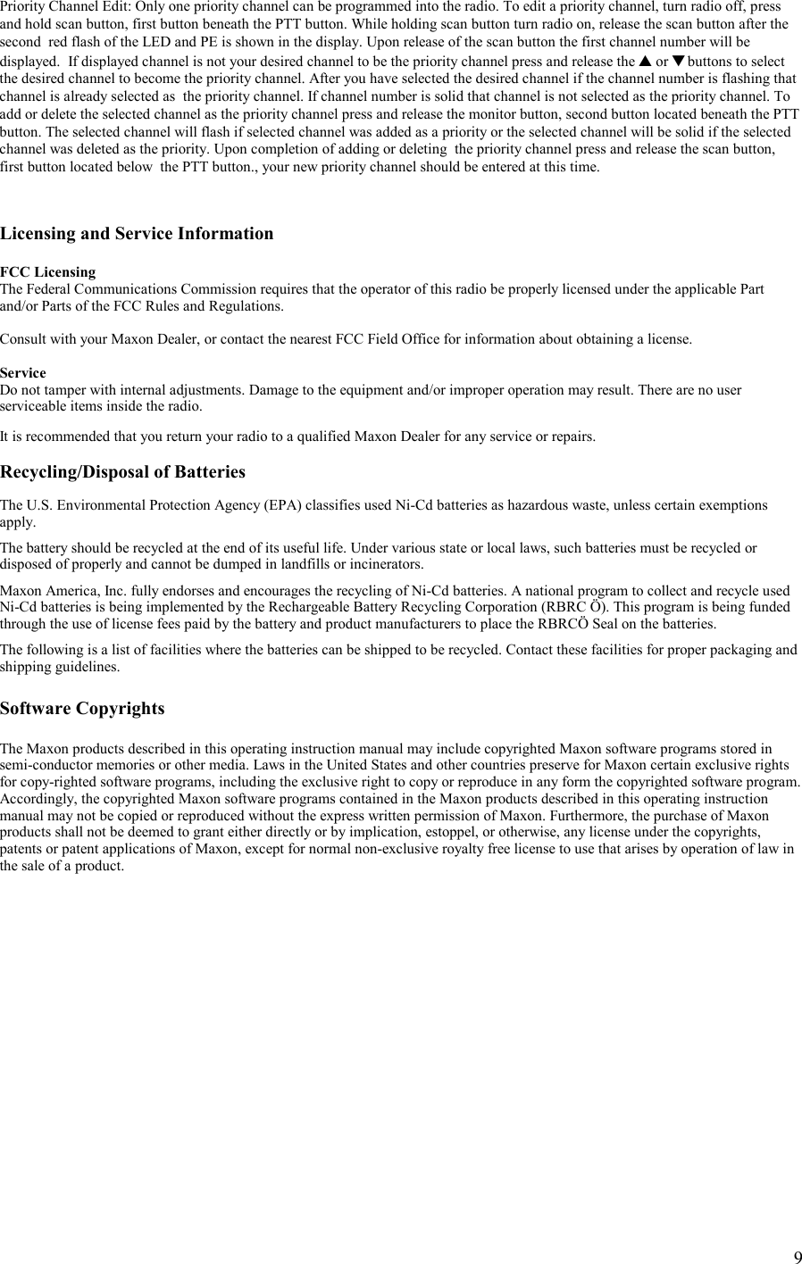    9Priority Channel Edit: Only one priority channel can be programmed into the radio. To edit a priority channel, turn radio off, press and hold scan button, first button beneath the PTT button. While holding scan button turn radio on, release the scan button after the second  red flash of the LED and PE is shown in the display. Upon release of the scan button the first channel number will be displayed.  If displayed channel is not your desired channel to be the priority channel press and release the ▲ or ▼ buttons to select the desired channel to become the priority channel. After you have selected the desired channel if the channel number is flashing that channel is already selected as  the priority channel. If channel number is solid that channel is not selected as the priority channel. To add or delete the selected channel as the priority channel press and release the monitor button, second button located beneath the PTT button. The selected channel will flash if selected channel was added as a priority or the selected channel will be solid if the selected channel was deleted as the priority. Upon completion of adding or deleting  the priority channel press and release the scan button, first button located below  the PTT button., your new priority channel should be entered at this time.    Licensing and Service Information  FCC Licensing The Federal Communications Commission requires that the operator of this radio be properly licensed under the applicable Part and/or Parts of the FCC Rules and Regulations.  Consult with your Maxon Dealer, or contact the nearest FCC Field Office for information about obtaining a license.  Service Do not tamper with internal adjustments. Damage to the equipment and/or improper operation may result. There are no user serviceable items inside the radio.  It is recommended that you return your radio to a qualified Maxon Dealer for any service or repairs.  Recycling/Disposal of Batteries  The U.S. Environmental Protection Agency (EPA) classifies used Ni-Cd batteries as hazardous waste, unless certain exemptions apply.  The battery should be recycled at the end of its useful life. Under various state or local laws, such batteries must be recycled or disposed of properly and cannot be dumped in landfills or incinerators.  Maxon America, Inc. fully endorses and encourages the recycling of Ni-Cd batteries. A national program to collect and recycle used Ni-Cd batteries is being implemented by the Rechargeable Battery Recycling Corporation (RBRC Ö). This program is being funded through the use of license fees paid by the battery and product manufacturers to place the RBRCÖ Seal on the batteries.  The following is a list of facilities where the batteries can be shipped to be recycled. Contact these facilities for proper packaging and shipping guidelines.  Software Copyrights  The Maxon products described in this operating instruction manual may include copyrighted Maxon software programs stored in semi-conductor memories or other media. Laws in the United States and other countries preserve for Maxon certain exclusive rights for copy-righted software programs, including the exclusive right to copy or reproduce in any form the copyrighted software program. Accordingly, the copyrighted Maxon software programs contained in the Maxon products described in this operating instruction manual may not be copied or reproduced without the express written permission of Maxon. Furthermore, the purchase of Maxon products shall not be deemed to grant either directly or by implication, estoppel, or otherwise, any license under the copyrights, patents or patent applications of Maxon, except for normal non-exclusive royalty free license to use that arises by operation of law in the sale of a product.                