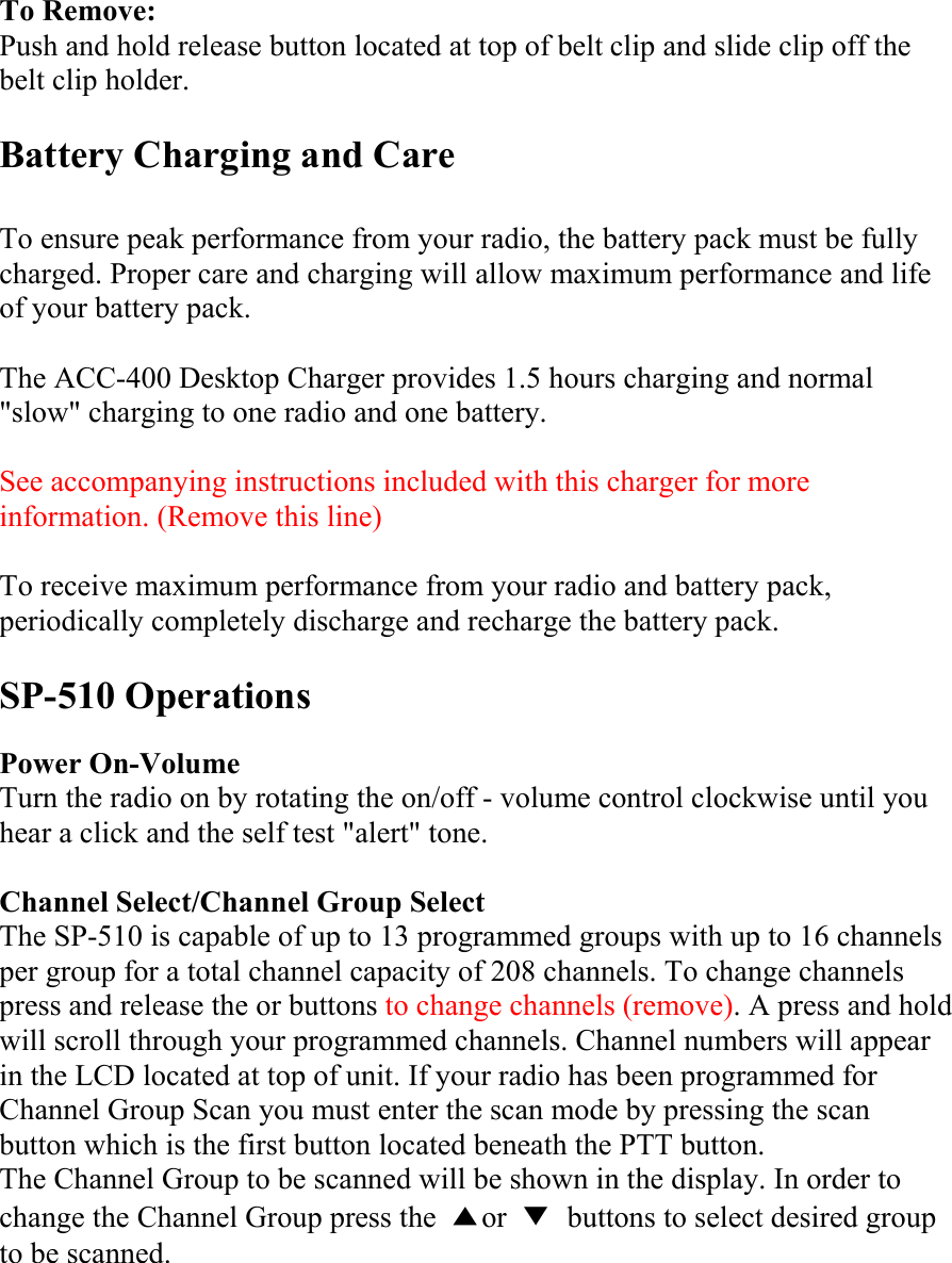 To Remove: Push and hold release button located at top of belt clip and slide clip off the belt clip holder.  Battery Charging and Care  To ensure peak performance from your radio, the battery pack must be fully charged. Proper care and charging will allow maximum performance and life of your battery pack.  The ACC-400 Desktop Charger provides 1.5 hours charging and normal &quot;slow&quot; charging to one radio and one battery.  See accompanying instructions included with this charger for more information. (Remove this line)  To receive maximum performance from your radio and battery pack, periodically completely discharge and recharge the battery pack.  SP-510 Operations  Power On-Volume Turn the radio on by rotating the on/off - volume control clockwise until you hear a click and the self test &quot;alert&quot; tone.  Channel Select/Channel Group Select The SP-510 is capable of up to 13 programmed groups with up to 16 channels per group for a total channel capacity of 208 channels. To change channels press and release the or buttons to change channels (remove). A press and hold will scroll through your programmed channels. Channel numbers will appear in the LCD located at top of unit. If your radio has been programmed for Channel Group Scan you must enter the scan mode by pressing the scan button which is the first button located beneath the PTT button. The Channel Group to be scanned will be shown in the display. In order to change the Channel Group press the  ▲or  ▼  buttons to select desired group to be scanned. 