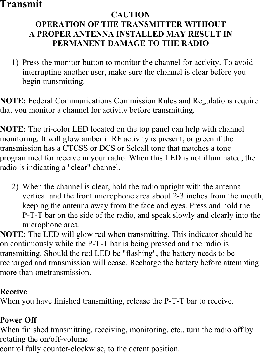 Transmit CAUTION OPERATION OF THE TRANSMITTER WITHOUT A PROPER ANTENNA INSTALLED MAY RESULT IN PERMANENT DAMAGE TO THE RADIO  1)  Press the monitor button to monitor the channel for activity. To avoid interrupting another user, make sure the channel is clear before you begin transmitting.  NOTE: Federal Communications Commission Rules and Regulations require that you monitor a channel for activity before transmitting.  NOTE: The tri-color LED located on the top panel can help with channel monitoring. It will glow amber if RF activity is present; or green if the transmission has a CTCSS or DCS or Selcall tone that matches a tone programmed for receive in your radio. When this LED is not illuminated, the radio is indicating a &quot;clear&quot; channel.  2)  When the channel is clear, hold the radio upright with the antenna vertical and the front microphone area about 2-3 inches from the mouth, keeping the antenna away from the face and eyes. Press and hold the P-T-T bar on the side of the radio, and speak slowly and clearly into the microphone area. NOTE: The LED will glow red when transmitting. This indicator should be on continuously while the P-T-T bar is being pressed and the radio is transmitting. Should the red LED be &quot;flashing&quot;, the battery needs to be recharged and transmission will cease. Recharge the battery before attempting more than onetransmission.  Receive When you have finished transmitting, release the P-T-T bar to receive.  Power Off When finished transmitting, receiving, monitoring, etc., turn the radio off by rotating the on/off-volume control fully counter-clockwise, to the detent position. 