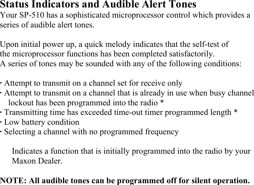 Status Indicators and Audible Alert Tones Your SP-510 has a sophisticated microprocessor control which provides a series of audible alert tones.  Upon initial power up, a quick melody indicates that the self-test of   the microprocessor functions has been completed satisfactorily.   A series of tones may be sounded with any of the following conditions:  · Attempt to transmit on a channel set for receive only · Attempt to transmit on a channel that is already in use when busy channel lockout has been programmed into the radio * · Transmitting time has exceeded time-out timer programmed length * · Low battery condition · Selecting a channel with no programmed frequency  Indicates a function that is initially programmed into the radio by your Maxon Dealer.  NOTE: All audible tones can be programmed off for silent operation.                    