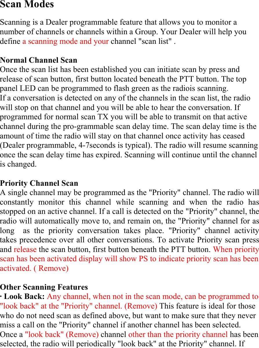 Scan Modes  Scanning is a Dealer programmable feature that allows you to monitor a number of channels or channels within a Group. Your Dealer will help you define a scanning mode and your channel &quot;scan list&quot; .  Normal Channel Scan Once the scan list has been established you can initiate scan by press and release of scan button, first button located beneath the PTT button. The top panel LED can be programmed to flash green as the radiois scanning. If a conversation is detected on any of the channels in the scan list, the radio will stop on that channel and you will be able to hear the conversation. If programmed for normal scan TX you will be able to transmit on that active channel during the pro-grammable scan delay time. The scan delay time is the amount of time the radio will stay on that channel once activity has ceased (Dealer programmable, 4-7seconds is typical). The radio will resume scanning once the scan delay time has expired. Scanning will continue until the channel is changed.  Priority Channel Scan A single channel may be programmed as the &quot;Priority&quot; channel. The radio will constantly monitor this channel while scanning and when the radio has stopped on an active channel. If a call is detected on the &quot;Priority&quot; channel, the radio will automatically move to, and remain on, the &quot;Priority&quot; channel for as long  as the priority conversation takes place. &quot;Priority&quot; channel activity takes precedence over all other conversations. To activate Priority scan press and release the scan button, first button beneath the PTT button. When priority scan has been activated display will show PS to indicate priority scan has been activated. ( Remove)  Other Scanning Features · Look Back: Any channel, when not in the scan mode, can be programmed to &quot;look back&quot; at the &quot;Priority&quot; channel. (Remove) This feature is ideal for those who do not need scan as defined above, but want to make sure that they never miss a call on the &quot;Priority&quot; channel if another channel has been selected. Once a &quot;look back&quot; (Remove) channel other than the priority channel has been selected, the radio will periodically &quot;look back&quot; at the Priority&quot; channel. If 