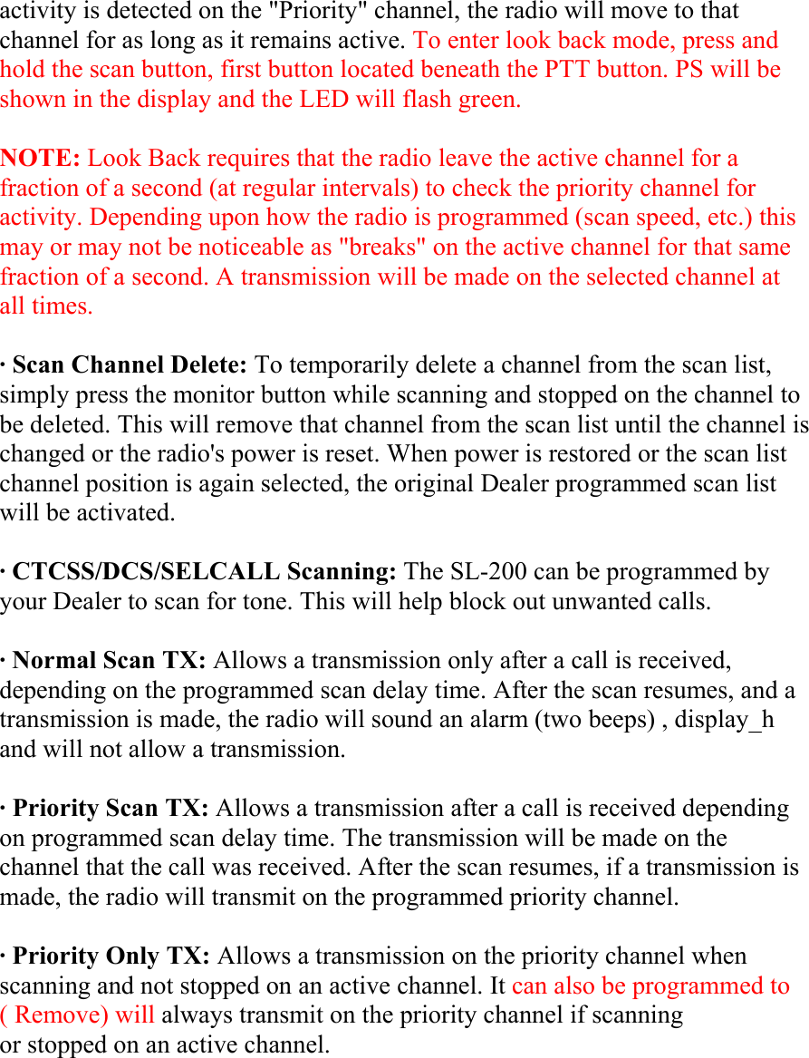 activity is detected on the &quot;Priority&quot; channel, the radio will move to that channel for as long as it remains active. To enter look back mode, press and hold the scan button, first button located beneath the PTT button. PS will be shown in the display and the LED will flash green.  NOTE: Look Back requires that the radio leave the active channel for a fraction of a second (at regular intervals) to check the priority channel for activity. Depending upon how the radio is programmed (scan speed, etc.) this may or may not be noticeable as &quot;breaks&quot; on the active channel for that same fraction of a second. A transmission will be made on the selected channel at all times.  · Scan Channel Delete: To temporarily delete a channel from the scan list, simply press the monitor button while scanning and stopped on the channel to be deleted. This will remove that channel from the scan list until the channel is changed or the radio&apos;s power is reset. When power is restored or the scan list channel position is again selected, the original Dealer programmed scan list will be activated.  · CTCSS/DCS/SELCALL Scanning: The SL-200 can be programmed by your Dealer to scan for tone. This will help block out unwanted calls.  · Normal Scan TX: Allows a transmission only after a call is received, depending on the programmed scan delay time. After the scan resumes, and a transmission is made, the radio will sound an alarm (two beeps) , display_h and will not allow a transmission.  · Priority Scan TX: Allows a transmission after a call is received depending on programmed scan delay time. The transmission will be made on the channel that the call was received. After the scan resumes, if a transmission is made, the radio will transmit on the programmed priority channel.  · Priority Only TX: Allows a transmission on the priority channel when scanning and not stopped on an active channel. It can also be programmed to ( Remove) will always transmit on the priority channel if scanning or stopped on an active channel.  