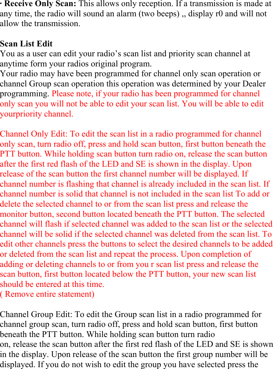 · Receive Only Scan: This allows only reception. If a transmission is made at any time, the radio will sound an alarm (two beeps) ,, display r0 and will not allow the transmission.  Scan List Edit You as a user can edit your radio’s scan list and priority scan channel at anytime form your radios original program. Your radio may have been programmed for channel only scan operation or channel Group scan operation this operation was determined by your Dealer programming. Please note, if your radio has been programmed for channel only scan you will not be able to edit your scan list. You will be able to edit yourpriority channel.  Channel Only Edit: To edit the scan list in a radio programmed for channel only scan, turn radio off, press and hold scan button, first button beneath the PTT button. While holding scan button turn radio on, release the scan button after the first red flash of the LED and SE is shown in the display. Upon release of the scan button the first channel number will be displayed. If channel number is flashing that channel is already included in the scan list. If channel number is solid that channel is not included in the scan list To add or delete the selected channel to or from the scan list press and release the monitor button, second button located beneath the PTT button. The selected channel will flash if selected channel was added to the scan list or the selected channel will be solid if the selected channel was deleted from the scan list. To edit other channels press the buttons to select the desired channels to be added or deleted from the scan list and repeat the process. Upon completion of adding or deleting channels to or from you r scan list press and release the scan button, first button located below the PTT button, your new scan list should be entered at this time. ( Remove entire statement)  Channel Group Edit: To edit the Group scan list in a radio programmed for channel group scan, turn radio off, press and hold scan button, first button beneath the PTT button. While holding scan button turn radio on, release the scan button after the first red flash of the LED and SE is shown in the display. Upon release of the scan button the first group number will be displayed. If you do not wish to edit the group you have selected press the 