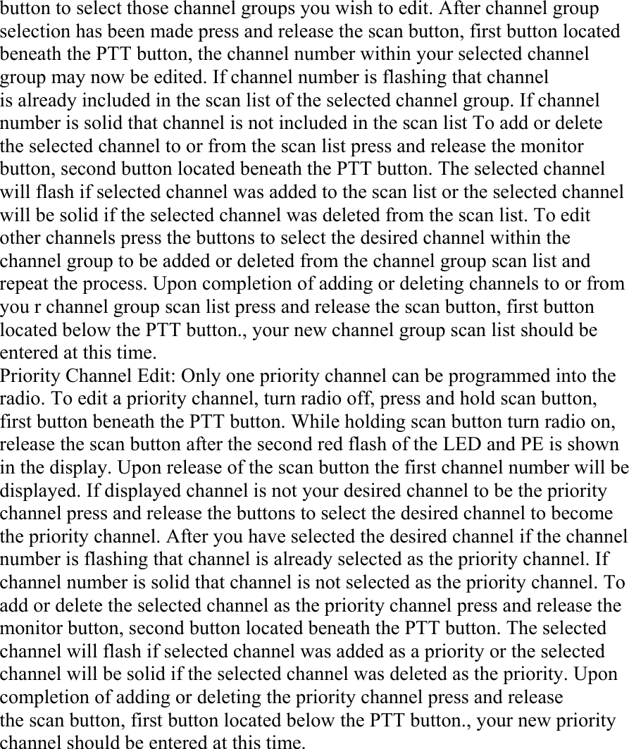 button to select those channel groups you wish to edit. After channel group selection has been made press and release the scan button, first button located beneath the PTT button, the channel number within your selected channel group may now be edited. If channel number is flashing that channel is already included in the scan list of the selected channel group. If channel number is solid that channel is not included in the scan list To add or delete the selected channel to or from the scan list press and release the monitor button, second button located beneath the PTT button. The selected channel will flash if selected channel was added to the scan list or the selected channel will be solid if the selected channel was deleted from the scan list. To edit other channels press the buttons to select the desired channel within the channel group to be added or deleted from the channel group scan list and repeat the process. Upon completion of adding or deleting channels to or from you r channel group scan list press and release the scan button, first button located below the PTT button., your new channel group scan list should be entered at this time. Priority Channel Edit: Only one priority channel can be programmed into the radio. To edit a priority channel, turn radio off, press and hold scan button, first button beneath the PTT button. While holding scan button turn radio on, release the scan button after the second red flash of the LED and PE is shown in the display. Upon release of the scan button the first channel number will be displayed. If displayed channel is not your desired channel to be the priority channel press and release the buttons to select the desired channel to become the priority channel. After you have selected the desired channel if the channel number is flashing that channel is already selected as the priority channel. If channel number is solid that channel is not selected as the priority channel. To add or delete the selected channel as the priority channel press and release the monitor button, second button located beneath the PTT button. The selected channel will flash if selected channel was added as a priority or the selected channel will be solid if the selected channel was deleted as the priority. Upon completion of adding or deleting the priority channel press and release the scan button, first button located below the PTT button., your new priority channel should be entered at this time.     