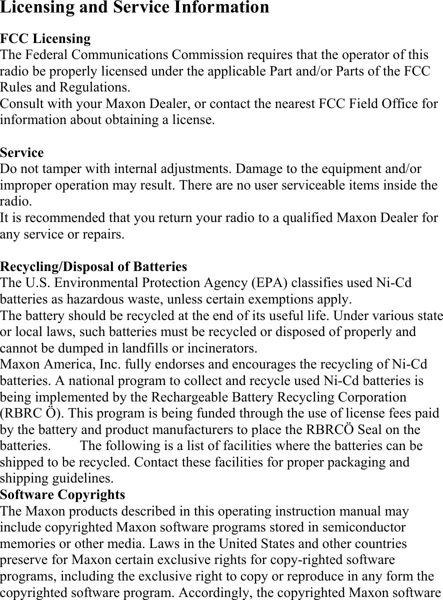 Licensing and Service Information  FCC Licensing The Federal Communications Commission requires that the operator of this radio be properly licensed under the applicable Part and/or Parts of the FCC Rules and Regulations. Consult with your Maxon Dealer, or contact the nearest FCC Field Office for information about obtaining a license.  Service Do not tamper with internal adjustments. Damage to the equipment and/or improper operation may result. There are no user serviceable items inside the radio. It is recommended that you return your radio to a qualified Maxon Dealer for any service or repairs.  Recycling/Disposal of Batteries The U.S. Environmental Protection Agency (EPA) classifies used Ni-Cd batteries as hazardous waste, unless certain exemptions apply. The battery should be recycled at the end of its useful life. Under various state or local laws, such batteries must be recycled or disposed of properly and cannot be dumped in landfills or incinerators. Maxon America, Inc. fully endorses and encourages the recycling of Ni-Cd batteries. A national program to collect and recycle used Ni-Cd batteries is being implemented by the Rechargeable Battery Recycling Corporation (RBRC Ö). This program is being funded through the use of license fees paid by the battery and product manufacturers to place the RBRCÖ Seal on the batteries.    The following is a list of facilities where the batteries can be shipped to be recycled. Contact these facilities for proper packaging and shipping guidelines. Software Copyrights The Maxon products described in this operating instruction manual may include copyrighted Maxon software programs stored in semiconductor memories or other media. Laws in the United States and other countries preserve for Maxon certain exclusive rights for copy-righted software programs, including the exclusive right to copy or reproduce in any form the copyrighted software program. Accordingly, the copyrighted Maxon software 