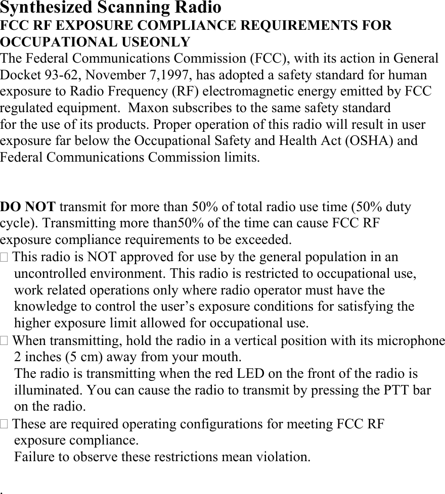 Synthesized Scanning Radio FCC RF EXPOSURE COMPLIANCE REQUIREMENTS FOR OCCUPATIONAL USEONLY The Federal Communications Commission (FCC), with its action in General Docket 93-62, November 7,1997, has adopted a safety standard for human exposure to Radio Frequency (RF) electromagnetic energy emitted by FCC regulated equipment.  Maxon subscribes to the same safety standard for the use of its products. Proper operation of this radio will result in user exposure far below the Occupational Safety and Health Act (OSHA) and Federal Communications Commission limits.     DO NOT transmit for more than 50% of total radio use time (50% duty   cycle). Transmitting more than50% of the time can cause FCC RF   exposure compliance requirements to be exceeded.  This radio is NOT approved for use by the general population in an uncontrolled environment. This radio is restricted to occupational use,   work related operations only where radio operator must have the knowledge to control the user’s exposure conditions for satisfying the higher exposure limit allowed for occupational use.  When transmitting, hold the radio in a vertical position with its microphone   2 inches (5 cm) away from your mouth. The radio is transmitting when the red LED on the front of the radio is illuminated. You can cause the radio to transmit by pressing the PTT bar   on the radio.  These are required operating configurations for meeting FCC RF   exposure compliance. Failure to observe these restrictions mean violation.  .           