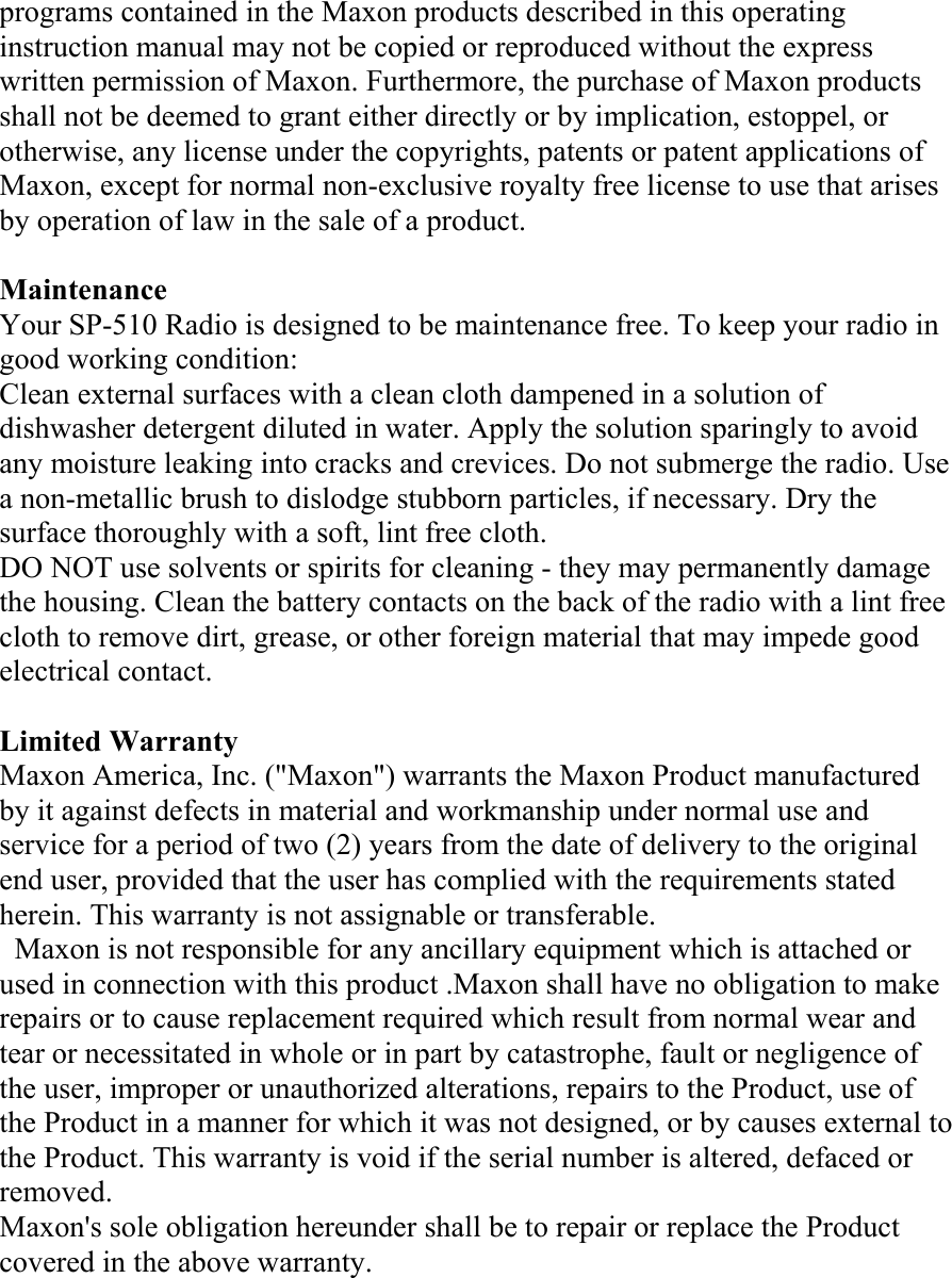 programs contained in the Maxon products described in this operating instruction manual may not be copied or reproduced without the express written permission of Maxon. Furthermore, the purchase of Maxon products shall not be deemed to grant either directly or by implication, estoppel, or otherwise, any license under the copyrights, patents or patent applications of Maxon, except for normal non-exclusive royalty free license to use that arises by operation of law in the sale of a product.  Maintenance Your SP-510 Radio is designed to be maintenance free. To keep your radio in good working condition: Clean external surfaces with a clean cloth dampened in a solution of dishwasher detergent diluted in water. Apply the solution sparingly to avoid any moisture leaking into cracks and crevices. Do not submerge the radio. Use a non-metallic brush to dislodge stubborn particles, if necessary. Dry the surface thoroughly with a soft, lint free cloth. DO NOT use solvents or spirits for cleaning - they may permanently damage the housing. Clean the battery contacts on the back of the radio with a lint free cloth to remove dirt, grease, or other foreign material that may impede good electrical contact.  Limited Warranty Maxon America, Inc. (&quot;Maxon&quot;) warrants the Maxon Product manufactured by it against defects in material and workmanship under normal use and service for a period of two (2) years from the date of delivery to the original end user, provided that the user has complied with the requirements stated herein. This warranty is not assignable or transferable.   Maxon is not responsible for any ancillary equipment which is attached or used in connection with this product .Maxon shall have no obligation to make repairs or to cause replacement required which result from normal wear and tear or necessitated in whole or in part by catastrophe, fault or negligence of the user, improper or unauthorized alterations, repairs to the Product, use of the Product in a manner for which it was not designed, or by causes external to the Product. This warranty is void if the serial number is altered, defaced or removed.  Maxon&apos;s sole obligation hereunder shall be to repair or replace the Product covered in the above warranty. 