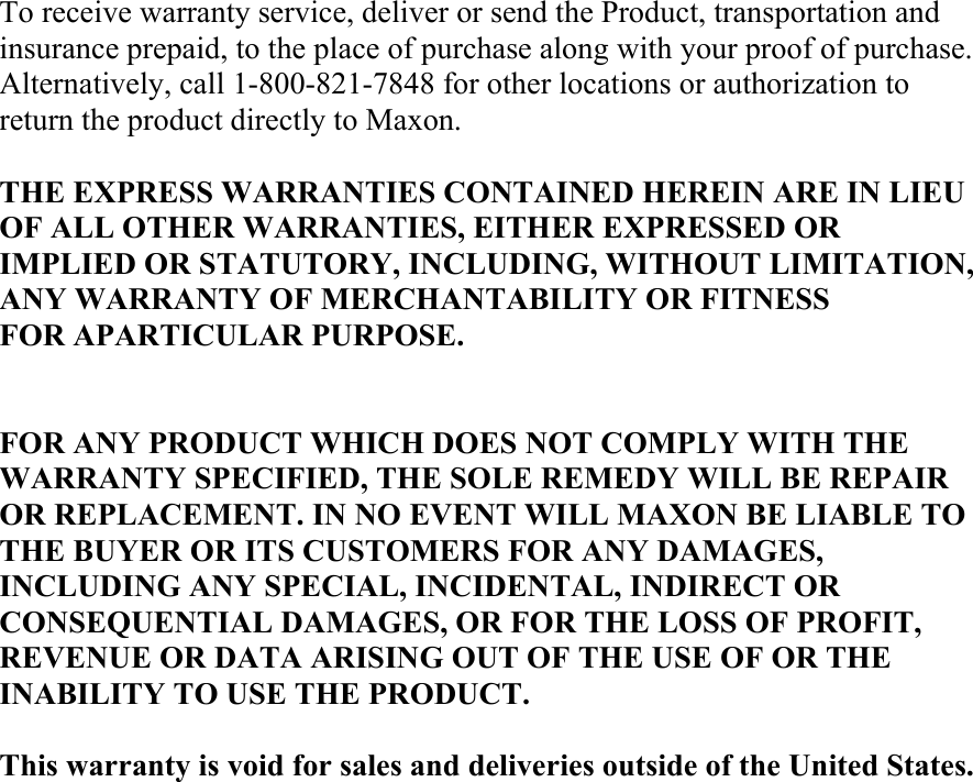 To receive warranty service, deliver or send the Product, transportation and insurance prepaid, to the place of purchase along with your proof of purchase. Alternatively, call 1-800-821-7848 for other locations or authorization to return the product directly to Maxon.  THE EXPRESS WARRANTIES CONTAINED HEREIN ARE IN LIEU OF ALL OTHER WARRANTIES, EITHER EXPRESSED OR IMPLIED OR STATUTORY, INCLUDING, WITHOUT LIMITATION, ANY WARRANTY OF MERCHANTABILITY OR FITNESS FOR APARTICULAR PURPOSE.   FOR ANY PRODUCT WHICH DOES NOT COMPLY WITH THE WARRANTY SPECIFIED, THE SOLE REMEDY WILL BE REPAIR OR REPLACEMENT. IN NO EVENT WILL MAXON BE LIABLE TO THE BUYER OR ITS CUSTOMERS FOR ANY DAMAGES, INCLUDING ANY SPECIAL, INCIDENTAL, INDIRECT OR CONSEQUENTIAL DAMAGES, OR FOR THE LOSS OF PROFIT, REVENUE OR DATA ARISING OUT OF THE USE OF OR THE INABILITY TO USE THE PRODUCT.  This warranty is void for sales and deliveries outside of the United States.    