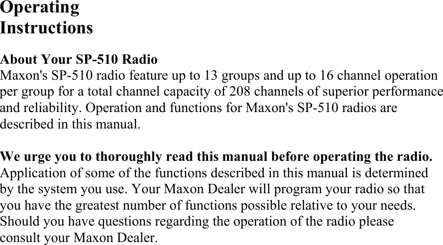 Operating Instructions  About Your SP-510 Radio Maxon&apos;s SP-510 radio feature up to 13 groups and up to 16 channel operation per group for a total channel capacity of 208 channels of superior performance and reliability. Operation and functions for Maxon&apos;s SP-510 radios are described in this manual.  We urge you to thoroughly read this manual before operating the radio. Application of some of the functions described in this manual is determined by the system you use. Your Maxon Dealer will program your radio so that you have the greatest number of functions possible relative to your needs. Should you have questions regarding the operation of the radio please consult your Maxon Dealer.                       