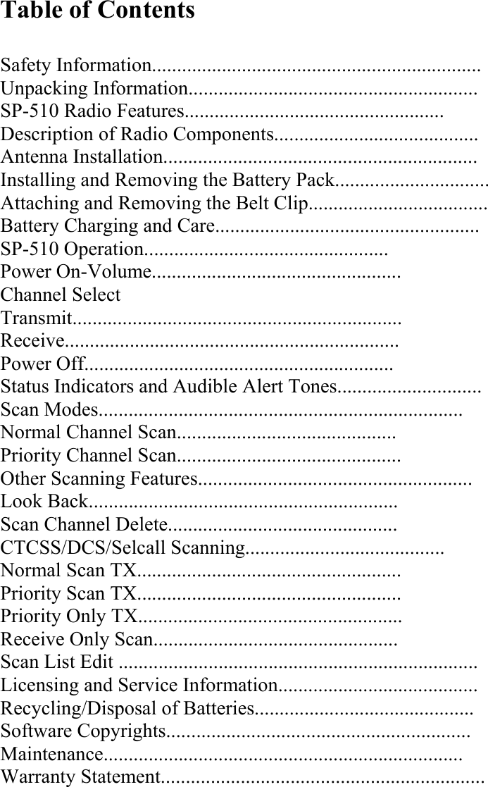 Table of Contents  Safety Information.................................................................. Unpacking Information.......................................................... SP-510 Radio Features.................................................... Description of Radio Components......................................... Antenna Installation............................................................... Installing and Removing the Battery Pack............................... Attaching and Removing the Belt Clip.................................... Battery Charging and Care..................................................... SP-510 Operation................................................. Power On-Volume.................................................. Channel Select Transmit.................................................................. Receive................................................................... Power Off.............................................................. Status Indicators and Audible Alert Tones............................. Scan Modes......................................................................... Normal Channel Scan............................................ Priority Channel Scan............................................. Other Scanning Features....................................................... Look Back.............................................................. Scan Channel Delete.............................................. CTCSS/DCS/Selcall Scanning........................................ Normal Scan TX..................................................... Priority Scan TX..................................................... Priority Only TX..................................................... Receive Only Scan................................................. Scan List Edit ........................................................................ Licensing and Service Information........................................ Recycling/Disposal of Batteries............................................ Software Copyrights............................................................. Maintenance........................................................................ Warranty Statement.................................................................     