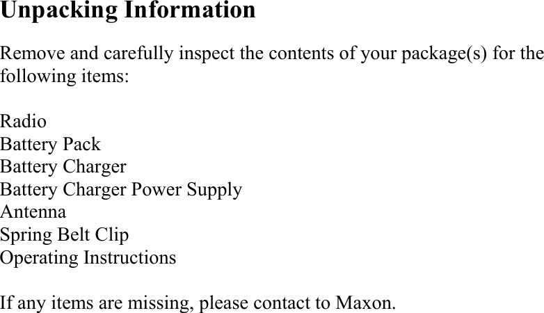 Unpacking Information  Remove and carefully inspect the contents of your package(s) for the following items:  Radio Battery Pack Battery Charger Battery Charger Power Supply Antenna Spring Belt Clip Operating Instructions  If any items are missing, please contact to Maxon.                        