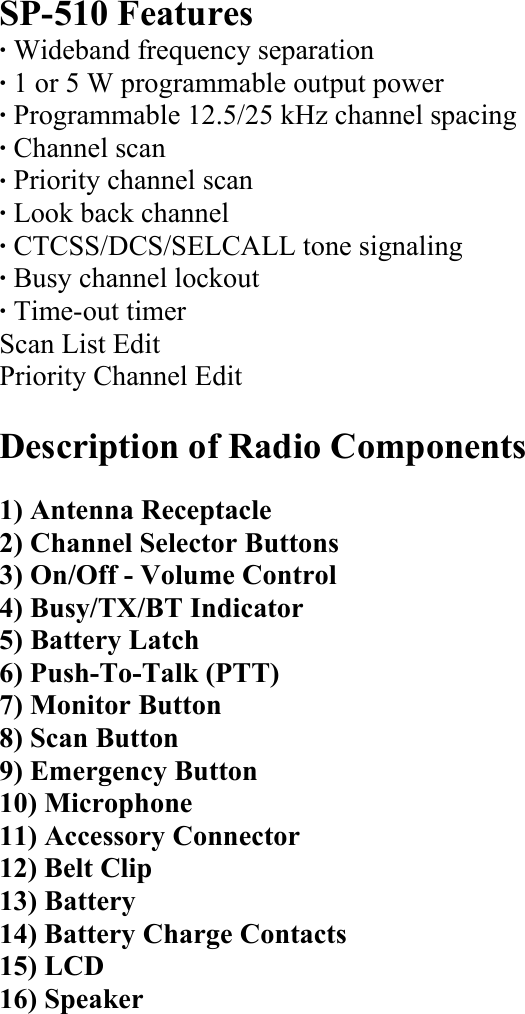 SP-510 Features · Wideband frequency separation · 1 or 5 W programmable output power · Programmable 12.5/25 kHz channel spacing · Channel scan · Priority channel scan · Look back channel · CTCSS/DCS/SELCALL tone signaling · Busy channel lockout · Time-out timer Scan List Edit Priority Channel Edit  Description of Radio Components  1) Antenna Receptacle 2) Channel Selector Buttons 3) On/Off - Volume Control 4) Busy/TX/BT Indicator 5) Battery Latch 6) Push-To-Talk (PTT) 7) Monitor Button 8) Scan Button 9) Emergency Button 10) Microphone 11) Accessory Connector 12) Belt Clip 13) Battery 14) Battery Charge Contacts 15) LCD 16) Speaker          