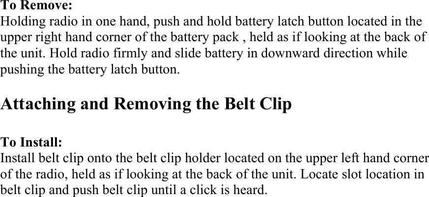 To Remove: Holding radio in one hand, push and hold battery latch button located in the upper right hand corner of the battery pack , held as if looking at the back of the unit. Hold radio firmly and slide battery in downward direction while pushing the battery latch button.  Attaching and Removing the Belt Clip    To Install: Install belt clip onto the belt clip holder located on the upper left hand corner of the radio, held as if looking at the back of the unit. Locate slot location in belt clip and push belt clip until a click is heard.                          