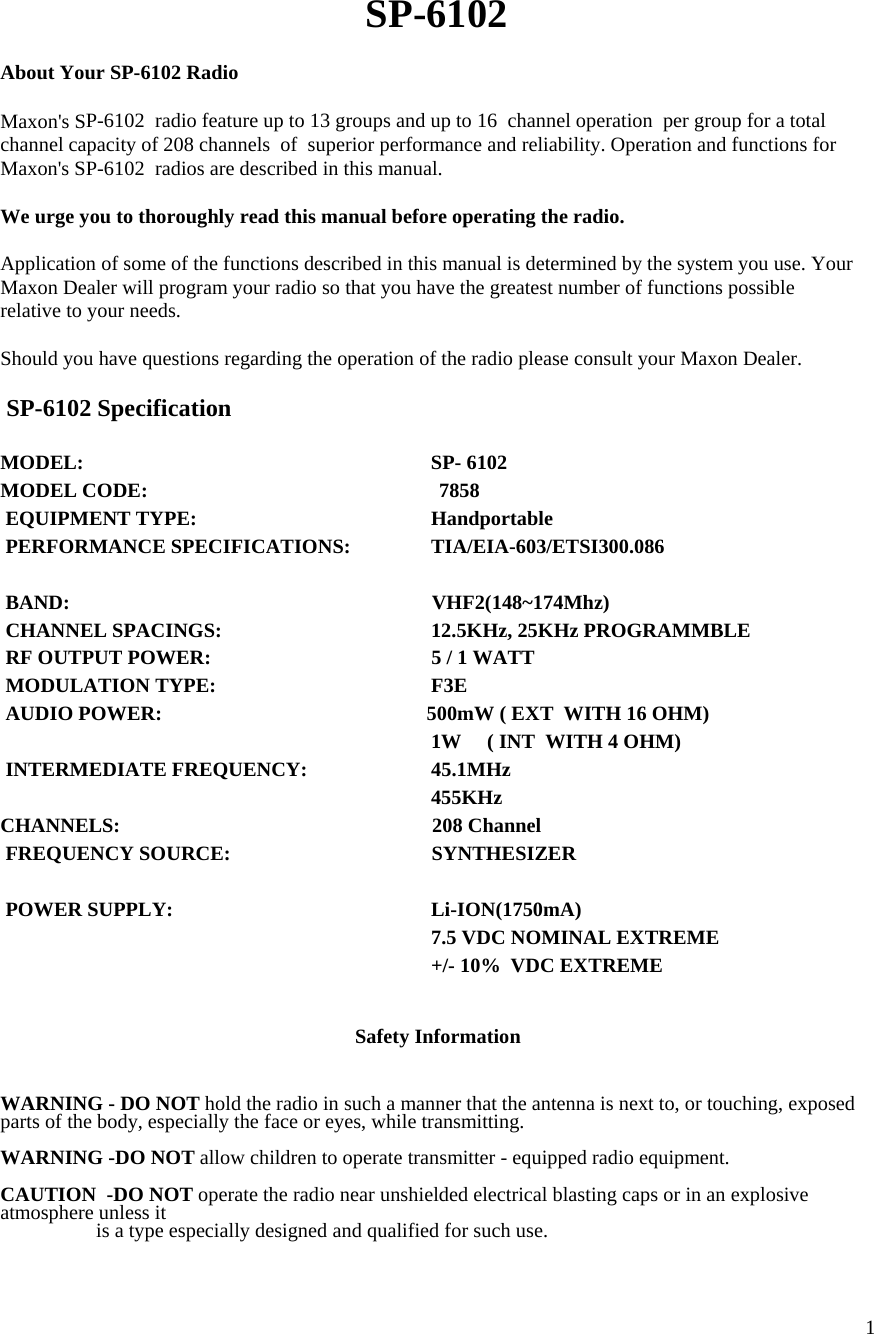  1  SP-6102  About Your SP-6102 Radio  Maxon&apos;s SP-6102  radio feature up to 13 groups and up to 16  channel operation  per group for a total channel capacity of 208 channels  of  superior performance and reliability. Operation and functions for Maxon&apos;s SP-6102  radios are described in this manual.  We urge you to thoroughly read this manual before operating the radio.  Application of some of the functions described in this manual is determined by the system you use. Your Maxon Dealer will program your radio so that you have the greatest number of functions possible relative to your needs.  Should you have questions regarding the operation of the radio please consult your Maxon Dealer.   SP-6102 Specification   MODEL:             SP- 6102 MODEL CODE:                                                         7858  EQUIPMENT TYPE:           Handportable  PERFORMANCE SPECIFICATIONS:       TIA/EIA-603/ETSI300.086               BAND:                             VHF2(148~174Mhz)  CHANNEL SPACINGS:           12.5KHz, 25KHz PROGRAMMBLE   RF OUTPUT POWER:           5 / 1 WATT   MODULATION TYPE:           F3E  AUDIO POWER:                         500mW ( EXT  WITH 16 OHM)           1W     ( INT  WITH 4 OHM)  INTERMEDIATE FREQUENCY:         45.1MHz                   455KHz CHANNELS:                           208 Channel   FREQUENCY SOURCE:                         SYNTHESIZER    POWER SUPPLY:           Li-ION(1750mA)            7.5 VDC NOMINAL EXTREME           +/- 10%  VDC EXTREME   Safety Information   WARNING - DO NOT hold the radio in such a manner that the antenna is next to, or touching, exposed parts of the body, especially the face or eyes, while transmitting.  WARNING -DO NOT allow children to operate transmitter - equipped radio equipment.  CAUTION  -DO NOT operate the radio near unshielded electrical blasting caps or in an explosive atmosphere unless it    is a type especially designed and qualified for such use.  