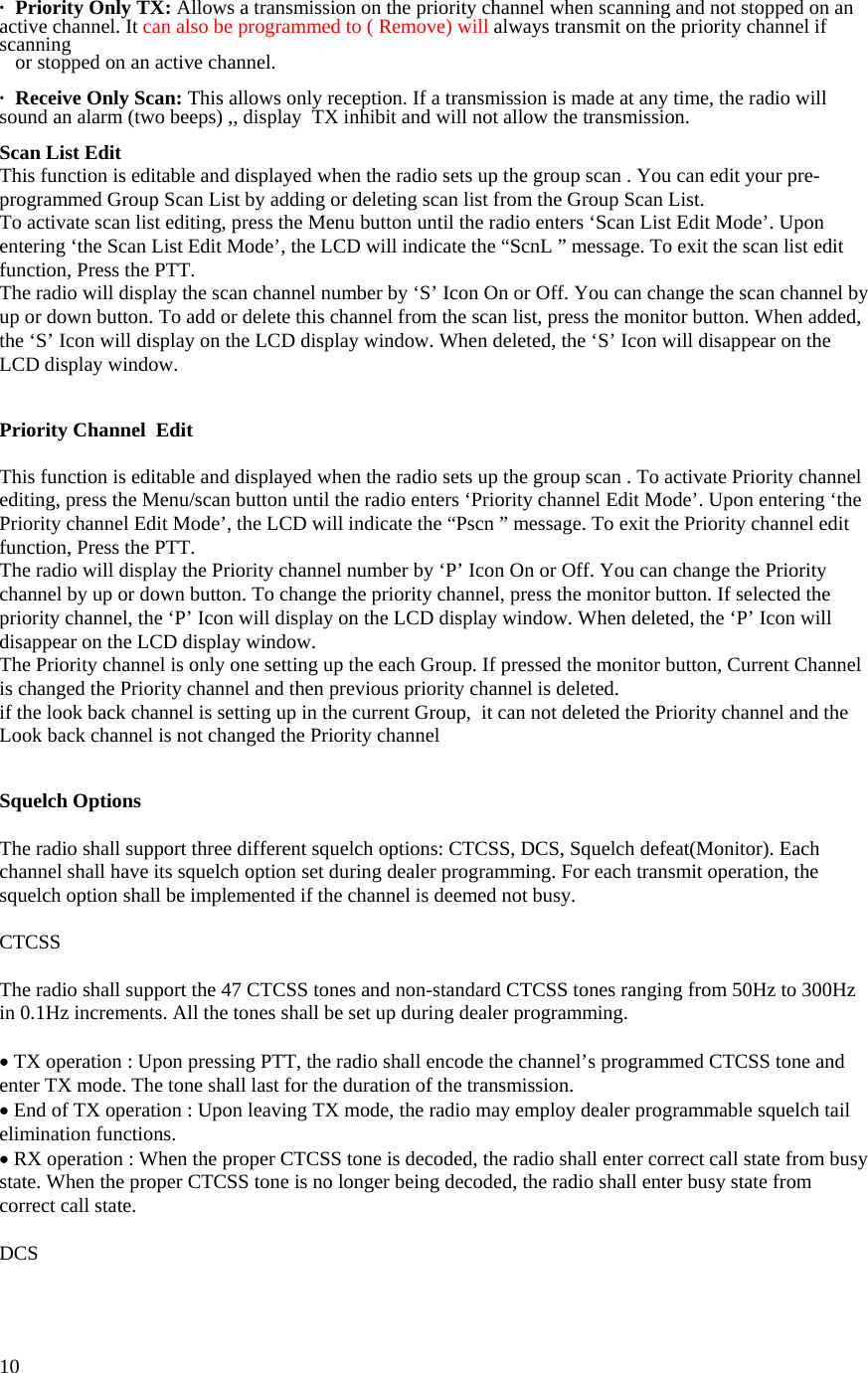  10·   Priority Only TX: Allows a transmission on the priority channel when scanning and not stopped on an active channel. It can also be programmed to ( Remove) will always transmit on the priority channel if scanning      or stopped on an active channel.  ·   Receive Only Scan: This allows only reception. If a transmission is made at any time, the radio will sound an alarm (two beeps) ,, display  TX inhibit and will not allow the transmission.  Scan List Edit This function is editable and displayed when the radio sets up the group scan . You can edit your pre-programmed Group Scan List by adding or deleting scan list from the Group Scan List. To activate scan list editing, press the Menu button until the radio enters ‘Scan List Edit Mode’. Upon entering ‘the Scan List Edit Mode’, the LCD will indicate the “ScnL ” message. To exit the scan list edit function, Press the PTT. The radio will display the scan channel number by ‘S’ Icon On or Off. You can change the scan channel by up or down button. To add or delete this channel from the scan list, press the monitor button. When added, the ‘S’ Icon will display on the LCD display window. When deleted, the ‘S’ Icon will disappear on the LCD display window.    Priority Channel  Edit  This function is editable and displayed when the radio sets up the group scan . To activate Priority channel editing, press the Menu/scan button until the radio enters ‘Priority channel Edit Mode’. Upon entering ‘the Priority channel Edit Mode’, the LCD will indicate the “Pscn ” message. To exit the Priority channel edit function, Press the PTT. The radio will display the Priority channel number by ‘P’ Icon On or Off. You can change the Priority channel by up or down button. To change the priority channel, press the monitor button. If selected the priority channel, the ‘P’ Icon will display on the LCD display window. When deleted, the ‘P’ Icon will disappear on the LCD display window. The Priority channel is only one setting up the each Group. If pressed the monitor button, Current Channel is changed the Priority channel and then previous priority channel is deleted.  if the look back channel is setting up in the current Group,  it can not deleted the Priority channel and the Look back channel is not changed the Priority channel   Squelch Options  The radio shall support three different squelch options: CTCSS, DCS, Squelch defeat(Monitor). Each channel shall have its squelch option set during dealer programming. For each transmit operation, the squelch option shall be implemented if the channel is deemed not busy.  CTCSS  The radio shall support the 47 CTCSS tones and non-standard CTCSS tones ranging from 50Hz to 300Hz in 0.1Hz increments. All the tones shall be set up during dealer programming.  • TX operation : Upon pressing PTT, the radio shall encode the channel’s programmed CTCSS tone and enter TX mode. The tone shall last for the duration of the transmission. • End of TX operation : Upon leaving TX mode, the radio may employ dealer programmable squelch tail elimination functions. • RX operation : When the proper CTCSS tone is decoded, the radio shall enter correct call state from busy state. When the proper CTCSS tone is no longer being decoded, the radio shall enter busy state from correct call state.  DCS  