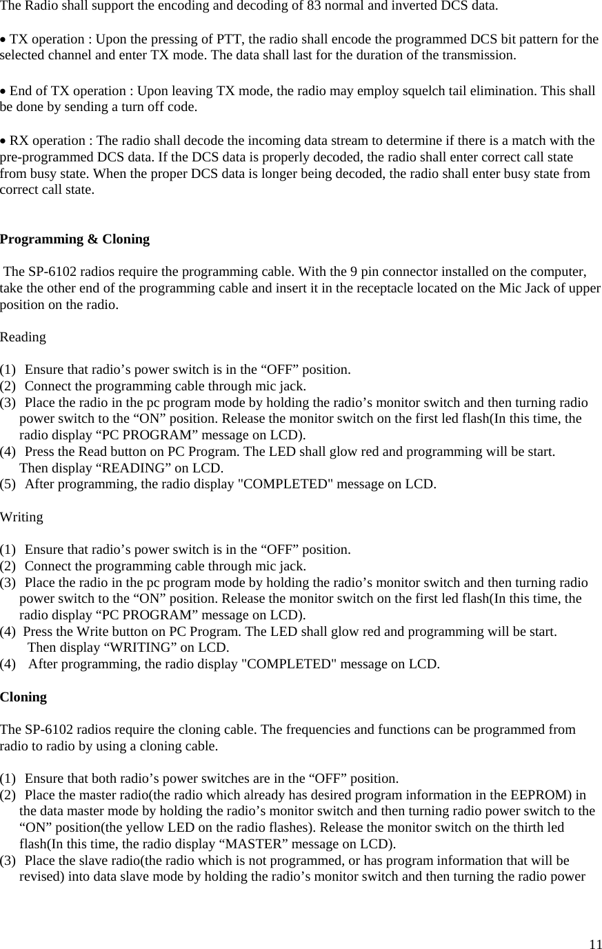  11The Radio shall support the encoding and decoding of 83 normal and inverted DCS data.  • TX operation : Upon the pressing of PTT, the radio shall encode the programmed DCS bit pattern for the selected channel and enter TX mode. The data shall last for the duration of the transmission.  • End of TX operation : Upon leaving TX mode, the radio may employ squelch tail elimination. This shall be done by sending a turn off code.  • RX operation : The radio shall decode the incoming data stream to determine if there is a match with the pre-programmed DCS data. If the DCS data is properly decoded, the radio shall enter correct call state from busy state. When the proper DCS data is longer being decoded, the radio shall enter busy state from correct call state.   Programming &amp; Cloning   The SP-6102 radios require the programming cable. With the 9 pin connector installed on the computer, take the other end of the programming cable and insert it in the receptacle located on the Mic Jack of upper position on the radio.  Reading  (1)  Ensure that radio’s power switch is in the “OFF” position. (2)  Connect the programming cable through mic jack. (3)  Place the radio in the pc program mode by holding the radio’s monitor switch and then turning radio power switch to the “ON” position. Release the monitor switch on the first led flash(In this time, the radio display “PC PROGRAM” message on LCD). (4)  Press the Read button on PC Program. The LED shall glow red and programming will be start. Then display “READING” on LCD. (5)  After programming, the radio display &quot;COMPLETED&quot; message on LCD.  Writing  (1)  Ensure that radio’s power switch is in the “OFF” position. (2)  Connect the programming cable through mic jack. (3)  Place the radio in the pc program mode by holding the radio’s monitor switch and then turning radio power switch to the “ON” position. Release the monitor switch on the first led flash(In this time, the radio display “PC PROGRAM” message on LCD). (4)  Press the Write button on PC Program. The LED shall glow red and programming will be start. Then display “WRITING” on LCD. (4)   After programming, the radio display &quot;COMPLETED&quot; message on LCD.  Cloning  The SP-6102 radios require the cloning cable. The frequencies and functions can be programmed from radio to radio by using a cloning cable.  (1)  Ensure that both radio’s power switches are in the “OFF” position. (2)  Place the master radio(the radio which already has desired program information in the EEPROM) in the data master mode by holding the radio’s monitor switch and then turning radio power switch to the “ON” position(the yellow LED on the radio flashes). Release the monitor switch on the thirth led flash(In this time, the radio display “MASTER” message on LCD). (3)  Place the slave radio(the radio which is not programmed, or has program information that will be revised) into data slave mode by holding the radio’s monitor switch and then turning the radio power 