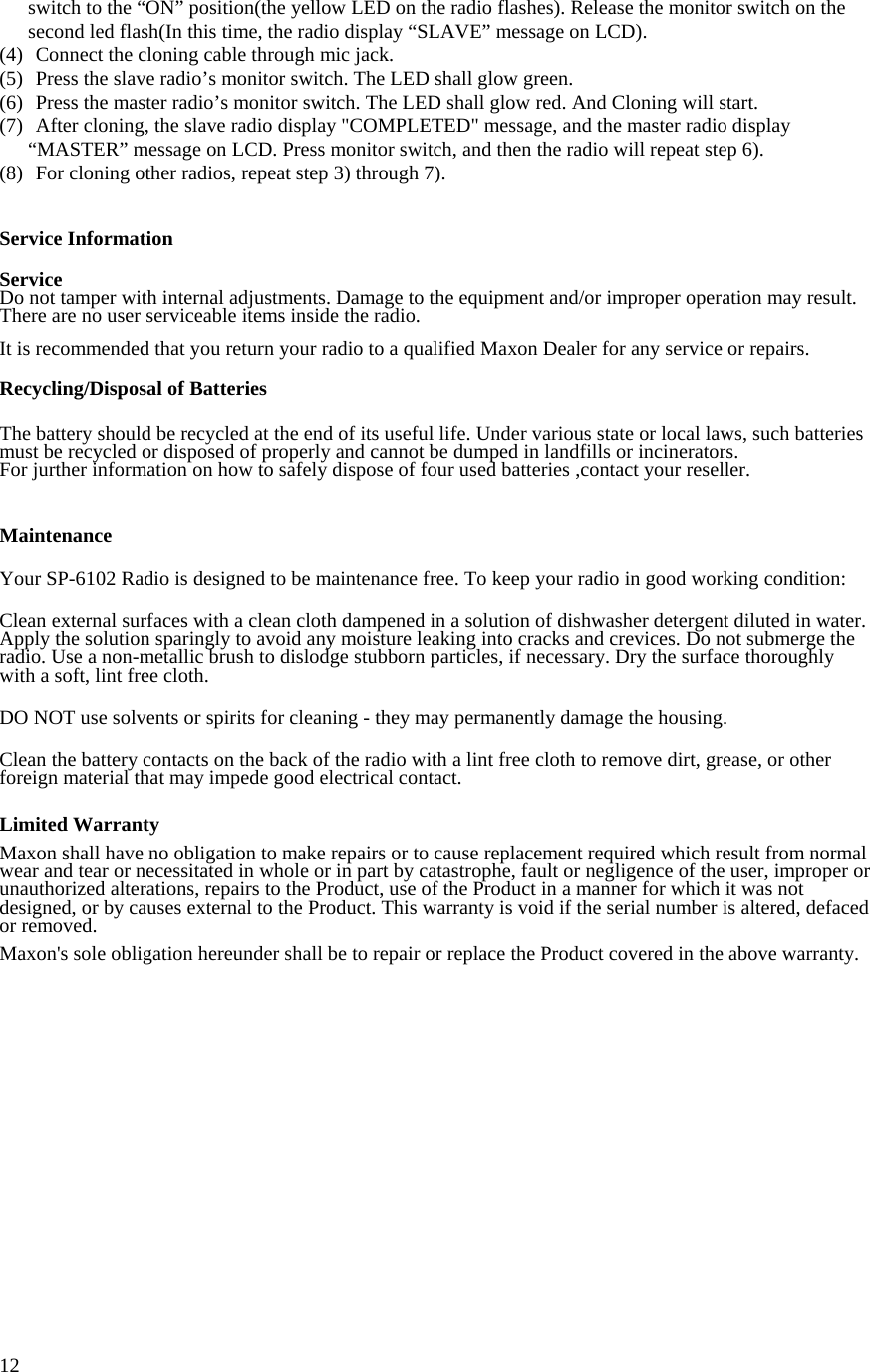  12switch to the “ON” position(the yellow LED on the radio flashes). Release the monitor switch on the second led flash(In this time, the radio display “SLAVE” message on LCD). (4)  Connect the cloning cable through mic jack. (5)  Press the slave radio’s monitor switch. The LED shall glow green. (6)  Press the master radio’s monitor switch. The LED shall glow red. And Cloning will start. (7)  After cloning, the slave radio display &quot;COMPLETED&quot; message, and the master radio display “MASTER” message on LCD. Press monitor switch, and then the radio will repeat step 6). (8)  For cloning other radios, repeat step 3) through 7).   Service Information  Service Do not tamper with internal adjustments. Damage to the equipment and/or improper operation may result. There are no user serviceable items inside the radio.  It is recommended that you return your radio to a qualified Maxon Dealer for any service or repairs.  Recycling/Disposal of Batteries   The battery should be recycled at the end of its useful life. Under various state or local laws, such batteries must be recycled or disposed of properly and cannot be dumped in landfills or incinerators. For jurther information on how to safely dispose of four used batteries ,contact your reseller.    Maintenance  Your SP-6102 Radio is designed to be maintenance free. To keep your radio in good working condition:  Clean external surfaces with a clean cloth dampened in a solution of dishwasher detergent diluted in water. Apply the solution sparingly to avoid any moisture leaking into cracks and crevices. Do not submerge the radio. Use a non-metallic brush to dislodge stubborn particles, if necessary. Dry the surface thoroughly with a soft, lint free cloth.  DO NOT use solvents or spirits for cleaning - they may permanently damage the housing.  Clean the battery contacts on the back of the radio with a lint free cloth to remove dirt, grease, or other foreign material that may impede good electrical contact.  Limited Warranty  Maxon shall have no obligation to make repairs or to cause replacement required which result from normal wear and tear or necessitated in whole or in part by catastrophe, fault or negligence of the user, improper or unauthorized alterations, repairs to the Product, use of the Product in a manner for which it was not designed, or by causes external to the Product. This warranty is void if the serial number is altered, defaced or removed.  Maxon&apos;s sole obligation hereunder shall be to repair or replace the Product covered in the above warranty.   