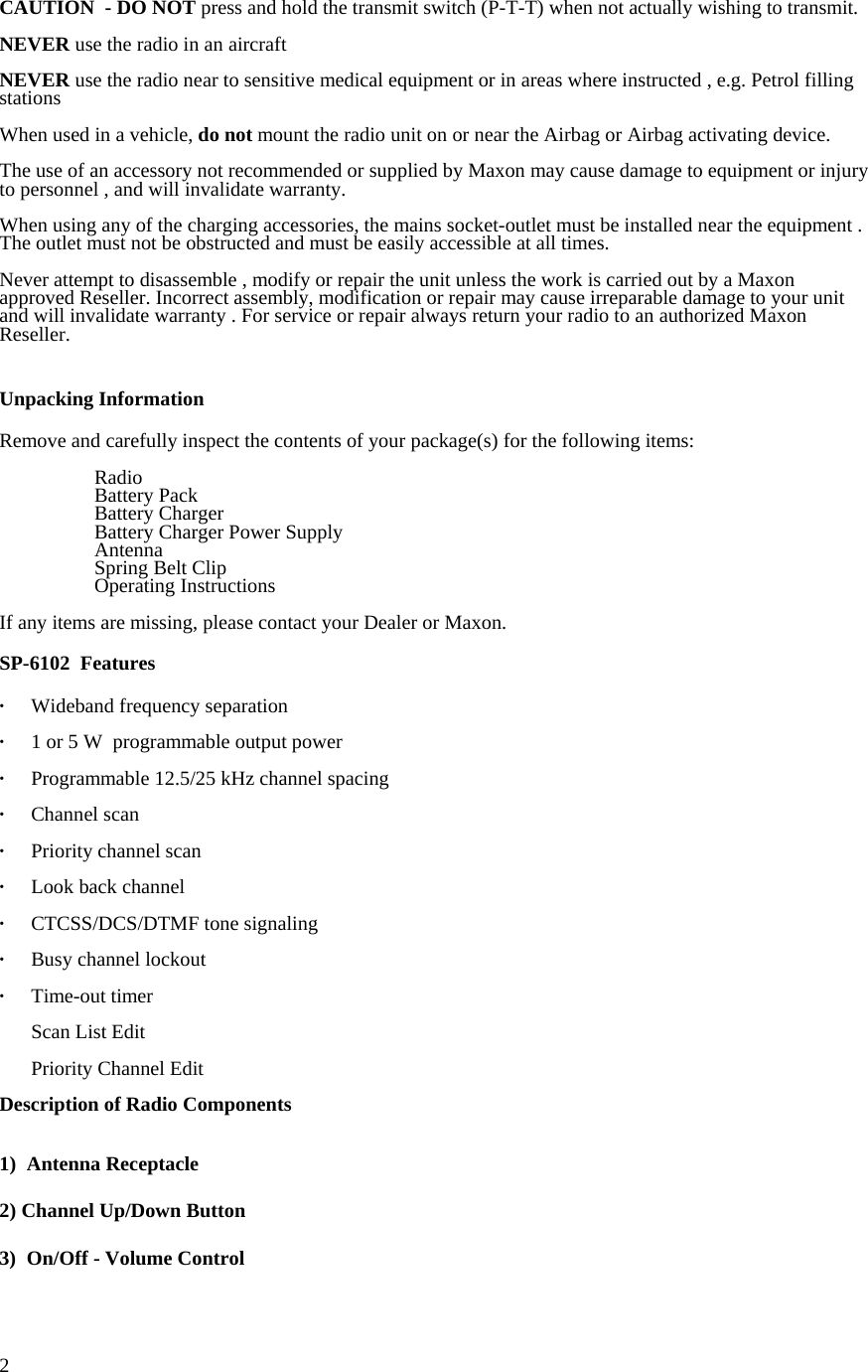  2CAUTION  - DO NOT press and hold the transmit switch (P-T-T) when not actually wishing to transmit.  NEVER use the radio in an aircraft   NEVER use the radio near to sensitive medical equipment or in areas where instructed , e.g. Petrol filling stations  When used in a vehicle, do not mount the radio unit on or near the Airbag or Airbag activating device.  The use of an accessory not recommended or supplied by Maxon may cause damage to equipment or injury to personnel , and will invalidate warranty.  When using any of the charging accessories, the mains socket-outlet must be installed near the equipment . The outlet must not be obstructed and must be easily accessible at all times.  Never attempt to disassemble , modify or repair the unit unless the work is carried out by a Maxon approved Reseller. Incorrect assembly, modification or repair may cause irreparable damage to your unit and will invalidate warranty . For service or repair always return your radio to an authorized Maxon Reseller.   Unpacking Information  Remove and carefully inspect the contents of your package(s) for the following items:   Radio   Battery Pack  Battery Charger   Battery Charger Power Supply  Antenna   Spring Belt Clip  Operating Instructions  If any items are missing, please contact your Dealer or Maxon.   SP-6102  Features  · Wideband frequency separation  ·  1 or 5 W  programmable output power    ·  Programmable 12.5/25 kHz channel spacing  · Channel scan  · Priority channel scan  ·   Look back channel  ·   CTCSS/DCS/DTMF tone signaling  · Busy channel lockout  · Time-out timer    Scan List Edit   Priority Channel Edit  Description of Radio Components   1) Antenna Receptacle  2) Channel Up/Down Button  3)  On/Off - Volume Control  