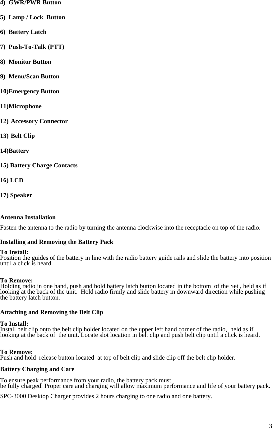  34) GWR/PWR Button  5)  Lamp / Lock  Button  6) Battery Latch  7) Push-To-Talk (PTT)  8) Monitor Button  9) Menu/Scan Button  10) Emergency  Button  11) Microphone  12)  Accessory Connector  13)  Belt Clip  14) Battery  15) Battery Charge Contacts  16) LCD  17) Speaker   Antenna Installation  Fasten the antenna to the radio by turning the antenna clockwise into the receptacle on top of the radio.  Installing and Removing the Battery Pack  To Install: Position the guides of the battery in line with the radio battery guide rails and slide the battery into position until a click is heard.   To Remove: Holding radio in one hand, push and hold battery latch button located in the bottom  of the Set , held as if looking at the back of the unit.  Hold radio firmly and slide battery in downward direction while pushing the battery latch button.  Attaching and Removing the Belt Clip  To Install: Install belt clip onto the belt clip holder located on the upper left hand corner of the radio,  held as if looking at the back of  the unit. Locate slot location in belt clip and push belt clip until a click is heard.    To Remove: Push and hold  release button located  at top of belt clip and slide clip off the belt clip holder.  Battery Charging and Care  To ensure peak performance from your radio, the battery pack must  be fully charged. Proper care and charging will allow maximum performance and life of your battery pack.  SPC-3000 Desktop Charger provides 2 hours charging to one radio and one battery.   