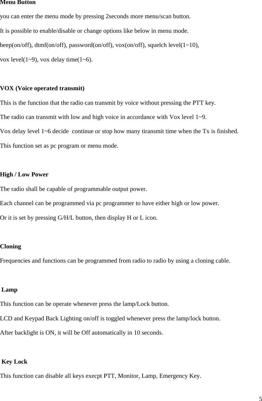  5      Menu Button  you can enter the menu mode by pressing 2seconds more menu/scan button.  It is possible to enable/disable or change options like below in menu mode.  beep(on/off), dtmf(on/off), password(on/off), vox(on/off), squelch level(1~10),  vox level(1~9), vox delay time(1~6).   VOX (Voice operated transmit)  This is the function that the radio can transmit by voice without pressing the PTT key.  The radio can transmit with low and high voice in accordance with Vox level 1~9.  Vox delay level 1~6 decide  continue or stop how many tiransmit time when the Tx is finished.  This function set as pc program or menu mode.    High / Low Power  The radio shall be capable of programmable output power. Each channel can be programmed via pc programmer to have either high or low power. Or it is set by pressing G/H/L button, then display H or L icon.  Cloning  Frequencies and functions can be programmed from radio to radio by using a cloning cable.   Lamp  This function can be operate whenever press the lamp/Lock button. LCD and Keypad Back Lighting on/off is toggled whenever press the lamp/lock button. After backlight is ON, it will be Off automatically in 10 seconds.   Key Lock  This function can disable all keys execpt PTT, Monitor, Lamp, Emergency Key. 
