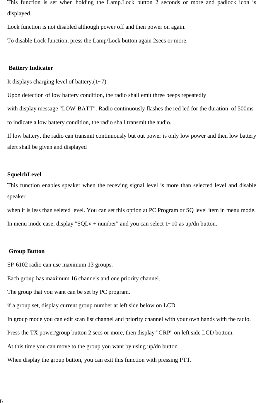  6This function is set when holding the Lamp.Lock button 2 seconds or more and padlock icon is displayed. Lock function is not disabled although power off and then power on again. To disable Lock function, press the Lamp/Lock button again 2secs or more.   Battery Indicator  It displays charging level of battery.(1~7) Upon detection of low battery condition, the radio shall emit three beeps repeatedly with display message &quot;LOW-BATT&quot;. Radio continuously flashes the red led for the duration  of 500ms to indicate a low battery condition, the radio shall transmit the audio. If low battery, the radio can transmit continuously but out power is only low power and then low battery alert shall be given and displayed  SquelchLevel  This function enables speaker when the receving signal level is more than selected level and disable speaker when it is less than seleted level. You can set this option at PC Program or SQ level item in menu mode. In menu mode case, display &quot;SQLv + number&quot; and you can select 1~10 as up/dn button.   Group Button  SP-6102 radio can use maximum 13 groups. Each group has maximum 16 channels and one priority channel. The group that you want can be set by PC program. if a group set, display current group number at left side below on LCD. In group mode you can edit scan list channel and priority channel with your own hands with the radio. Press the TX power/group button 2 secs or more, then display &quot;GRP&quot; on left side LCD bottom. At this time you can move to the group you want by using up/dn button. When display the group button, you can exit this function with pressing PTT.  