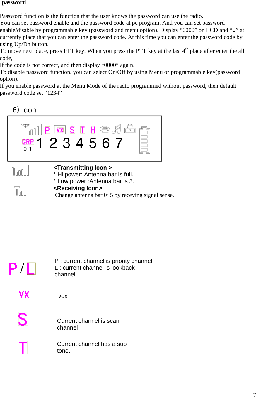  7  password Password function is the function that the user knows the password can use the radio. You can set password enable and the password code at pc program. And you can set password enable/disable by programmable key (password and menu option). Display “0000” on LCD and “↓” at currently place that you can enter the password code. At this time you can enter the password code by using Up/Dn button. To move next place, press PTT key. When you press the PTT key at the last 4th place after enter the all code, If the code is not correct, and then display “0000” again. To disable password function, you can select On/Off by using Menu or programmable key(password option). If you enable password at the Menu Mode of the radio programmed without password, then default password code set “1234”       6) Icon   &lt;Transmitting Icon &gt; * Hi power: Antenna bar is full. * Low power :Antenna bar is 3. &lt;Receiving Icon&gt;  Change antenna bar 0~5 by receving signal sense. vox Current channel is scan channel Current channel has a sub tone. 1 2 3 4 5 6 7 /P : current channel is priority channel.L : current channel is lookback channel. 
