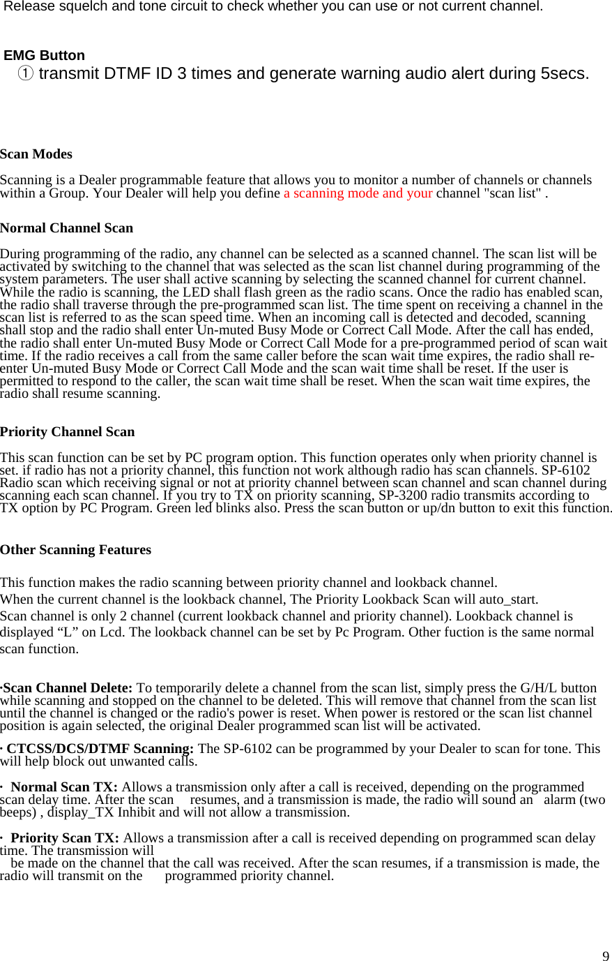  9 Release squelch and tone circuit to check whether you can use or not current channel.    EMG Button  ①transmit DTMF ID 3 times and generate warning audio alert during 5secs.   Scan Modes  Scanning is a Dealer programmable feature that allows you to monitor a number of channels or channels within a Group. Your Dealer will help you define a scanning mode and your channel &quot;scan list&quot; .    Normal Channel Scan  During programming of the radio, any channel can be selected as a scanned channel. The scan list will be activated by switching to the channel that was selected as the scan list channel during programming of the system parameters. The user shall active scanning by selecting the scanned channel for current channel. While the radio is scanning, the LED shall flash green as the radio scans. Once the radio has enabled scan, the radio shall traverse through the pre-programmed scan list. The time spent on receiving a channel in the scan list is referred to as the scan speed time. When an incoming call is detected and decoded, scanning shall stop and the radio shall enter Un-muted Busy Mode or Correct Call Mode. After the call has ended, the radio shall enter Un-muted Busy Mode or Correct Call Mode for a pre-programmed period of scan wait time. If the radio receives a call from the same caller before the scan wait time expires, the radio shall re-enter Un-muted Busy Mode or Correct Call Mode and the scan wait time shall be reset. If the user is permitted to respond to the caller, the scan wait time shall be reset. When the scan wait time expires, the radio shall resume scanning.    Priority Channel Scan  This scan function can be set by PC program option. This function operates only when priority channel is set. if radio has not a priority channel, this function not work although radio has scan channels. SP-6102 Radio scan which receiving signal or not at priority channel between scan channel and scan channel during scanning each scan channel. If you try to TX on priority scanning, SP-3200 radio transmits according to TX option by PC Program. Green led blinks also. Press the scan button or up/dn button to exit this function.   Other Scanning Features  This function makes the radio scanning between priority channel and lookback channel. When the current channel is the lookback channel, The Priority Lookback Scan will auto_start. Scan channel is only 2 channel (current lookback channel and priority channel). Lookback channel is displayed “L” on Lcd. The lookback channel can be set by Pc Program. Other fuction is the same normal scan function.   ·Scan Channel Delete: To temporarily delete a channel from the scan list, simply press the G/H/L button while scanning and stopped on the channel to be deleted. This will remove that channel from the scan list until the channel is changed or the radio&apos;s power is reset. When power is restored or the scan list channel position is again selected, the original Dealer programmed scan list will be activated.  · CTCSS/DCS/DTMF Scanning: The SP-6102 can be programmed by your Dealer to scan for tone. This will help block out unwanted calls.  ·  Normal Scan TX: Allows a transmission only after a call is received, depending on the programmed scan delay time. After the scan   resumes, and a transmission is made, the radio will sound an   alarm (two beeps) , display_TX Inhibit and will not allow a transmission.  ·   Priority Scan TX: Allows a transmission after a call is received depending on programmed scan delay time. The transmission will      be made on the channel that the call was received. After the scan resumes, if a transmission is made, the radio will transmit on the      programmed priority channel.  