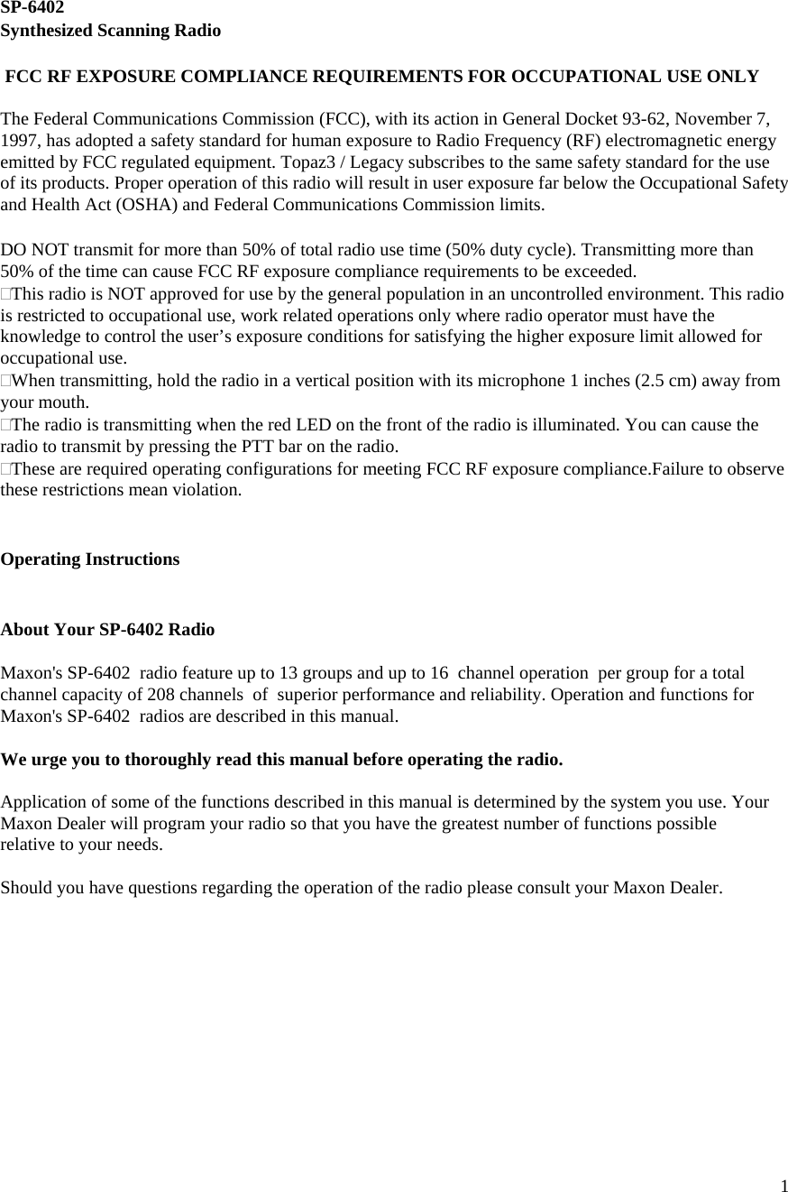  1  SP-6402 Synthesized Scanning Radio   FCC RF EXPOSURE COMPLIANCE REQUIREMENTS FOR OCCUPATIONAL USE ONLY  The Federal Communications Commission (FCC), with its action in General Docket 93-62, November 7, 1997, has adopted a safety standard for human exposure to Radio Frequency (RF) electromagnetic energy emitted by FCC regulated equipment. Topaz3 / Legacy subscribes to the same safety standard for the use of its products. Proper operation of this radio will result in user exposure far below the Occupational Safety and Health Act (OSHA) and Federal Communications Commission limits.   DO NOT transmit for more than 50% of total radio use time (50% duty cycle). Transmitting more than 50% of the time can cause FCC RF exposure compliance requirements to be exceeded. This radio is NOT approved for use by the general population in an uncontrolled environment. This radio is restricted to occupational use, work related operations only where radio operator must have the knowledge to control the user’s exposure conditions for satisfying the higher exposure limit allowed for occupational use. When transmitting, hold the radio in a vertical position with its microphone 1 inches (2.5 cm) away from your mouth. The radio is transmitting when the red LED on the front of the radio is illuminated. You can cause the radio to transmit by pressing the PTT bar on the radio. These are required operating configurations for meeting FCC RF exposure compliance.Failure to observe these restrictions mean violation.   Operating Instructions   About Your SP-6402 Radio  Maxon&apos;s SP-6402  radio feature up to 13 groups and up to 16  channel operation  per group for a total channel capacity of 208 channels  of  superior performance and reliability. Operation and functions for Maxon&apos;s SP-6402  radios are described in this manual.  We urge you to thoroughly read this manual before operating the radio.  Application of some of the functions described in this manual is determined by the system you use. Your Maxon Dealer will program your radio so that you have the greatest number of functions possible relative to your needs.  Should you have questions regarding the operation of the radio please consult your Maxon Dealer.           