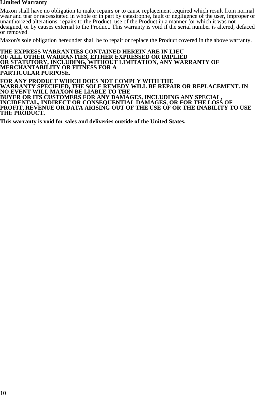  10 Limited Warranty  Maxon shall have no obligation to make repairs or to cause replacement required which result from normal wear and tear or necessitated in whole or in part by catastrophe, fault or negligence of the user, improper or unauthorized alterations, repairs to the Product, use of the Product in a manner for which it was not designed, or by causes external to the Product. This warranty is void if the serial number is altered, defaced or removed.  Maxon&apos;s sole obligation hereunder shall be to repair or replace the Product covered in the above warranty.   THE EXPRESS WARRANTIES CONTAINED HEREIN ARE IN LIEU  OF ALL OTHER WARRANTIES, EITHER EXPRESSED OR IMPLIED  OR STATUTORY, INCLUDING, WITHOUT LIMITATION, ANY WARRANTY OF MERCHANTABILITY OR FITNESS FOR A  PARTICULAR PURPOSE.  FOR ANY PRODUCT WHICH DOES NOT COMPLY WITH THE WARRANTY SPECIFIED, THE SOLE REMEDY WILL BE REPAIR OR REPLACEMENT. IN NO EVENT WILL MAXON BE LIABLE TO THE  BUYER OR ITS CUSTOMERS FOR ANY DAMAGES, INCLUDING ANY SPECIAL, INCIDENTAL, INDIRECT OR CONSEQUENTIAL DAMAGES, OR FOR THE LOSS OF PROFIT, REVENUE OR DATA ARISING OUT OF THE USE OF OR THE INABILITY TO USE THE PRODUCT.  This warranty is void for sales and deliveries outside of the United States.        