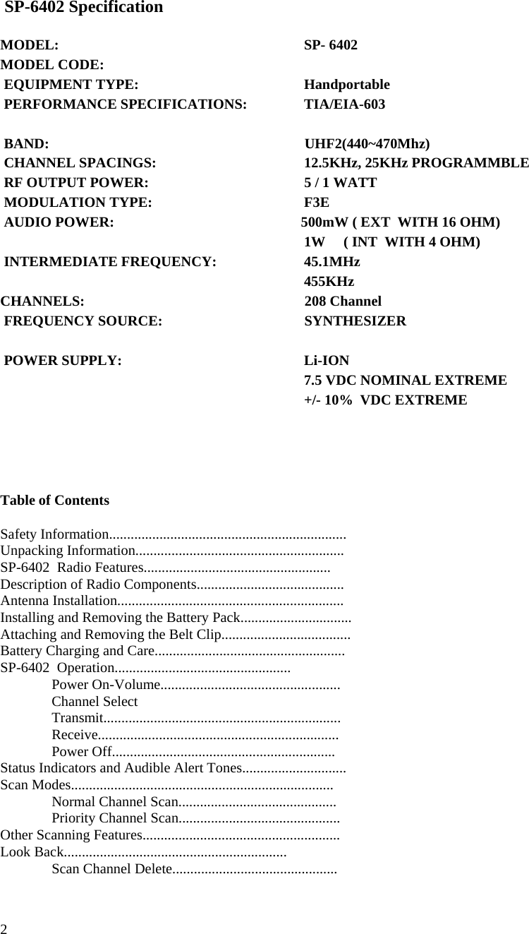  2   SP-6402 Specification   MODEL:             SP- 6402 MODEL CODE:                              EQUIPMENT TYPE:           Handportable  PERFORMANCE SPECIFICATIONS:       TIA/EIA-603               BAND:                             UHF2(440~470Mhz)  CHANNEL SPACINGS:           12.5KHz, 25KHz PROGRAMMBLE   RF OUTPUT POWER:           5 / 1 WATT   MODULATION TYPE:           F3E  AUDIO POWER:                         500mW ( EXT  WITH 16 OHM)           1W     ( INT  WITH 4 OHM)  INTERMEDIATE FREQUENCY:         45.1MHz                   455KHz CHANNELS:                           208 Channel   FREQUENCY SOURCE:                         SYNTHESIZER    POWER SUPPLY:           Li-ION           7.5 VDC NOMINAL EXTREME           +/- 10%  VDC EXTREME      Table of Contents  Safety Information.................................................................. Unpacking Information.......................................................... SP-6402  Radio Features.................................................... Description of Radio Components......................................... Antenna Installation............................................................... Installing and Removing the Battery Pack............................... Attaching and Removing the Belt Clip....................................                          Battery Charging and Care..................................................... SP-6402  Operation.................................................  Power On-Volume..................................................  Channel Select   Transmit..................................................................  Receive...................................................................  Power Off.............................................................. Status Indicators and Audible Alert Tones............................. Scan Modes.........................................................................   Normal Channel Scan............................................   Priority Channel Scan............................................. Other Scanning Features.......................................................     Look Back..............................................................   Scan Channel Delete.............................................. 