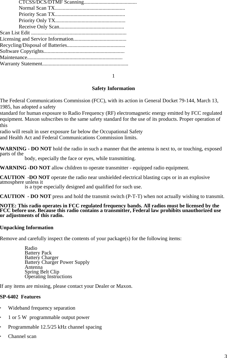  3 CTCSS/DCS/DTMF Scanning........................................   Normal Scan TX.....................................................   Priority Scan TX.....................................................   Priority Only TX.....................................................  Receive Only Scan................................................. Scan List Edit ........................................................................ Licensing and Service Information........................................ Recycling/Disposal of Batteries............................................ Software Copyrights............................................................. Maintenance........................................................................ Warranty Statement.................................................................  1  Safety Information  The Federal Communications Commission (FCC), with its action in General Docket 79-144, March 13, 1985, has adopted a safety  standard for human exposure to Radio Frequency (RF) electromagnetic energy emitted by FCC regulated equipment. Maxon subscribes to the same safety standard for the use of its products. Proper operation of this  radio will result in user exposure far below the Occupational Safety  and Health Act and Federal Communications Commission limits.  WARNING - DO NOT hold the radio in such a manner that the antenna is next to, or touching, exposed parts of the    body, especially the face or eyes, while transmitting.  WARNING -DO NOT allow children to operate transmitter - equipped radio equipment.  CAUTION  -DO NOT operate the radio near unshielded electrical blasting caps or in an explosive atmosphere unless it    is a type especially designed and qualified for such use.  CAUTION  - DO NOT press and hold the transmit switch (P-T-T) when not actually wishing to transmit.  NOTE: This radio operates in FCC regulated frequency bands. All radios must be licensed by the FCC before use. Because this radio contains a transmitter, Federal law prohibits unauthorized use or adjustments of this radio.  Unpacking Information  Remove and carefully inspect the contents of your package(s) for the following items:   Radio   Battery Pack  Battery Charger   Battery Charger Power Supply  Antenna   Spring Belt Clip  Operating Instructions  If any items are missing, please contact your Dealer or Maxon.   SP-6402  Features  · Wideband frequency separation  ·  1 or 5 W  programmable output power    ·  Programmable 12.5/25 kHz channel spacing  · Channel scan 