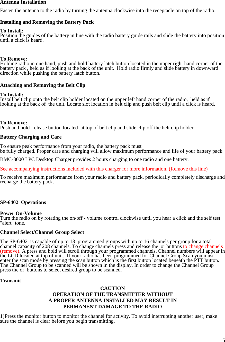  5  Antenna Installation  Fasten the antenna to the radio by turning the antenna clockwise into the receptacle on top of the radio.  Installing and Removing the Battery Pack  To Install: Position the guides of the battery in line with the radio battery guide rails and slide the battery into position until a click is heard.    To Remove: Holding radio in one hand, push and hold battery latch button located in the upper right hand corner of the battery pack , held as if looking at the back of the unit.  Hold radio firmly and slide battery in downward direction while pushing the battery latch button.  Attaching and Removing the Belt Clip  To Install: Install belt clip onto the belt clip holder located on the upper left hand corner of the radio,  held as if looking at the back of  the unit. Locate slot location in belt clip and push belt clip until a click is heard.     To Remove: Push and hold  release button located  at top of belt clip and slide clip off the belt clip holder.  Battery Charging and Care  To ensure peak performance from your radio, the battery pack must  be fully charged. Proper care and charging will allow maximum performance and life of your battery pack.  BMC-3000 LPC Desktop Charger provides 2 hours charging to one radio and one battery.   See accompanying instructions included with this charger for more information. (Remove this line)  To receive maximum performance from your radio and battery pack, periodically completely discharge and recharge the battery pack.      SP-6402  Operations  Power On-Volume Turn the radio on by rotating the on/off - volume control clockwise until you hear a click and the self test &quot;alert&quot; tone.  Channel Select/Channel Group Select  The SP-6402  is capable of up to 13  programmed groups with up to 16 channels per group for a total channel capacity of 208 channels. To change channels press and release the  or buttons to change channels (remove). A press and hold will scroll through your programmed channels. Channel numbers will appear in the LCD located at top of unit.  If your radio has been programmed for Channel Group Scan you must enter the scan mode by pressing the scan button which is the first button located beneath the PTT button. The Channel Group to be scanned will be shown in the display. In order to change the Channel Group press the or  buttons to select desired group to be scanned.  Transmit CAUTION OPERATION OF THE TRANSMITTER WITHOUT  A PROPER ANTENNA INSTALLED MAY RESULT IN PERMANENT DAMAGE TO THE RADIO  1) Press the monitor button to monitor the channel for activity. To avoid interrupting another user, make sure the channel is clear  before you begin transmitting. 